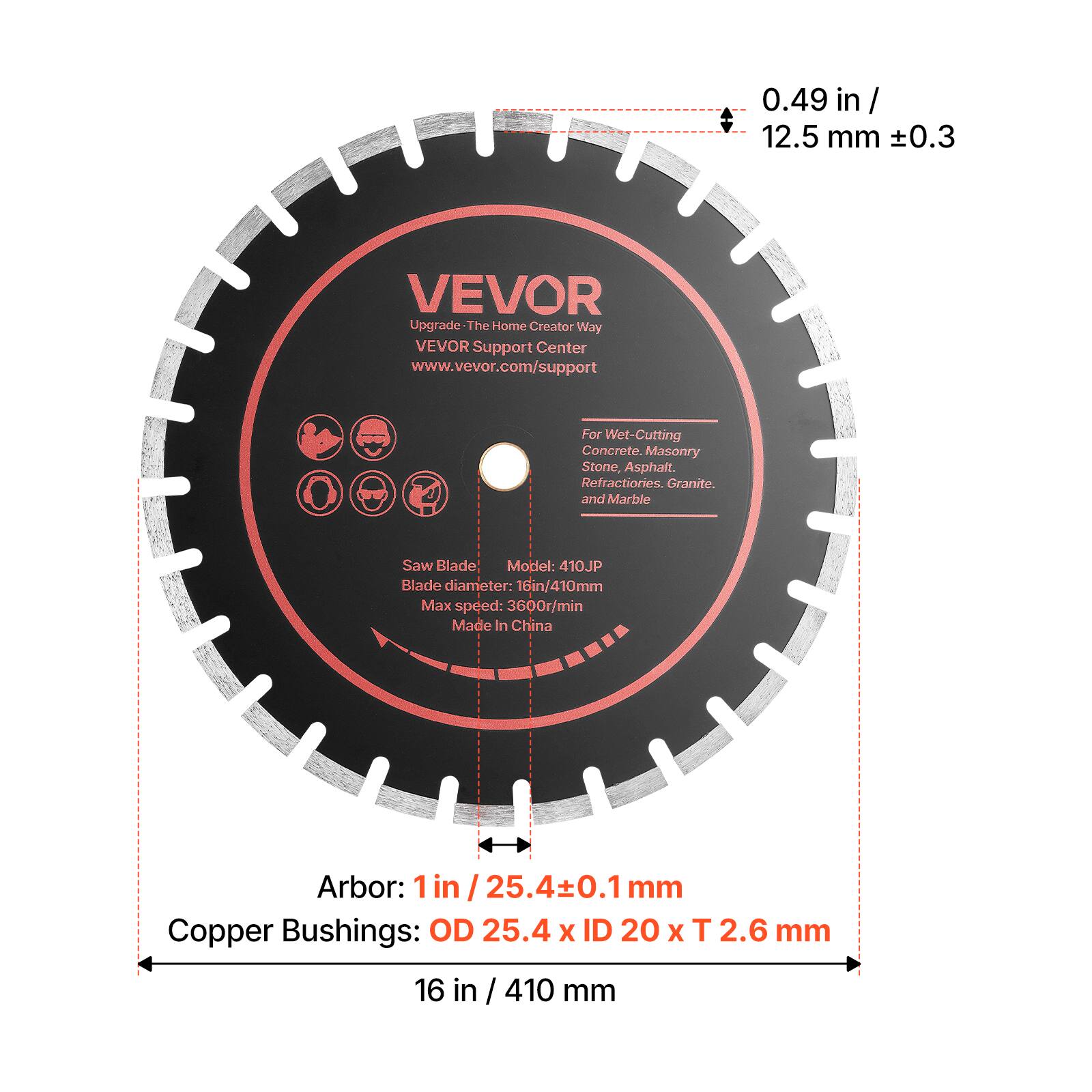 0.49 in / 12.5 mm ±0.3

VEVOR Upgrade - The Home Creator Way
VEVOR Support Center
www.vevor.com/support

For Wet-Cutting Concrete, Masonry Stone, Asphalt, Refractories, Granite, and Marble

Saw Blade
Model: 410JP
Blade diameter: 16in/410mm
Max speed: 3600r/min
Made In China

Arbor: 1 in / 25.4±0.1mm

Copper Bushings: OD 25.4 x ID 20 x T 2.6 mm

16 in / 410 mm