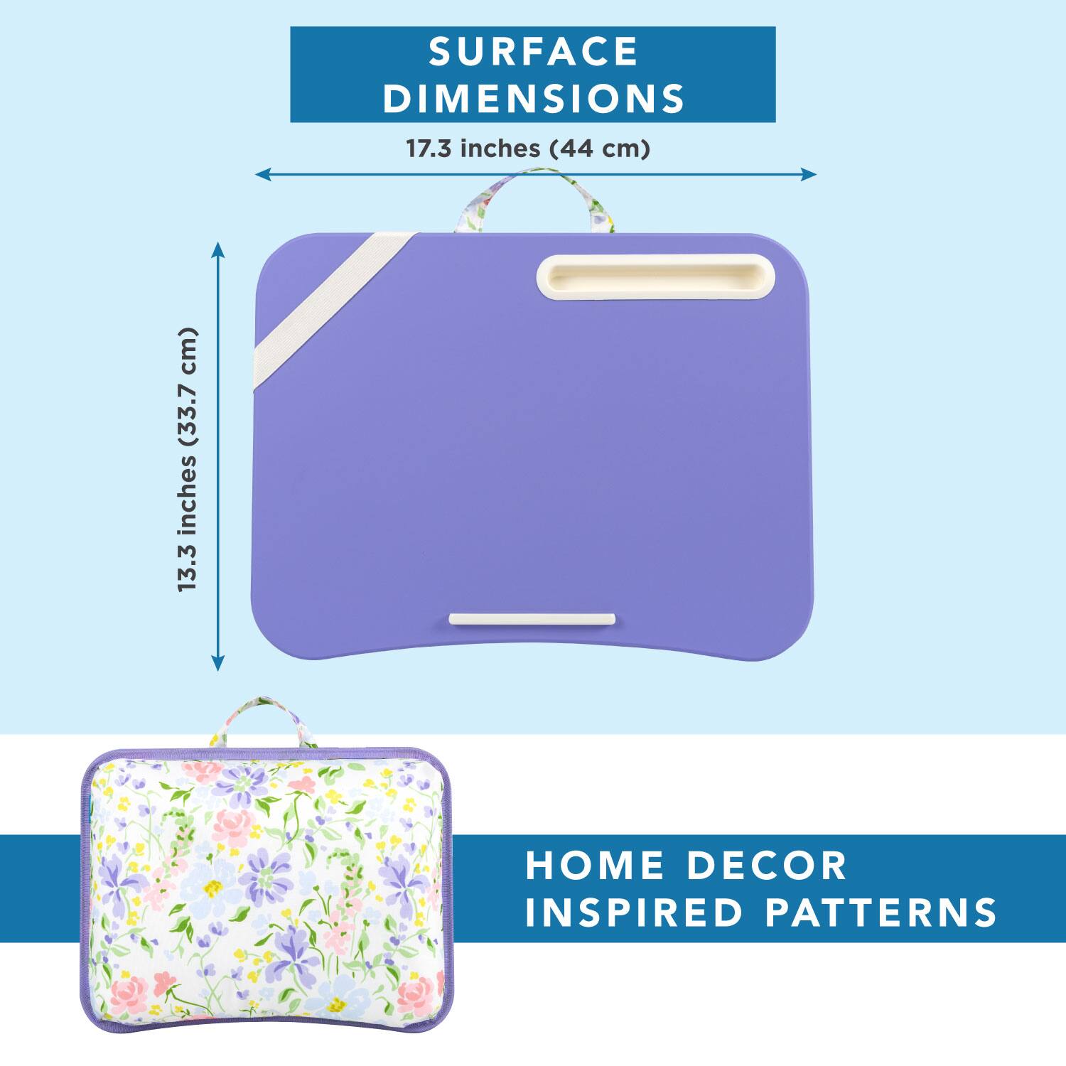SURFACE DIMENSIONS  
17.3 inches (44 cm)  
13.3 inches (33.7 cm)  

HOME DECOR INSPIRED PATTERNS