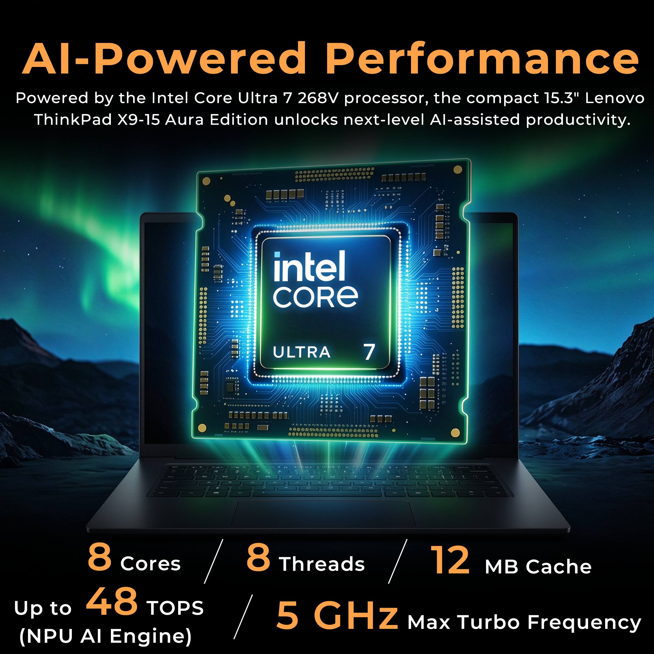 AI-Powered Performance  
Powered by the Intel Core Ultra 7 268V processor, the compact 15.3" Lenovo ThinkPad X9-15 Aura Edition unlocks next-level AI-assisted productivity.

intel CORE  
ULTRA  
7

8 Cores  
8 Threads  
12 MB Cache  
Up to 48 TOPS (NPU AI Engine)  
5 GHz Max Turbo Frequency