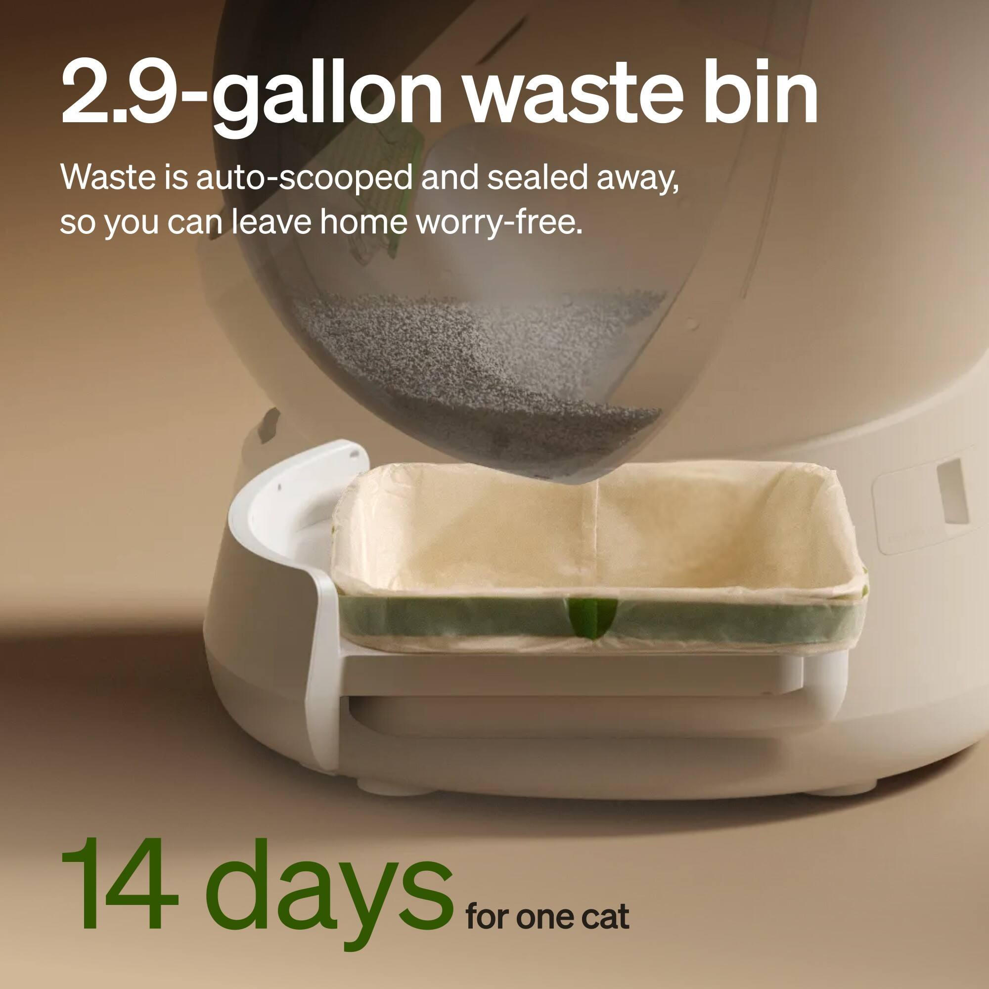 2.9-gallon waste bin  
Waste is auto-scooped and sealed away, so you can leave home worry-free.  
14 days for one cat