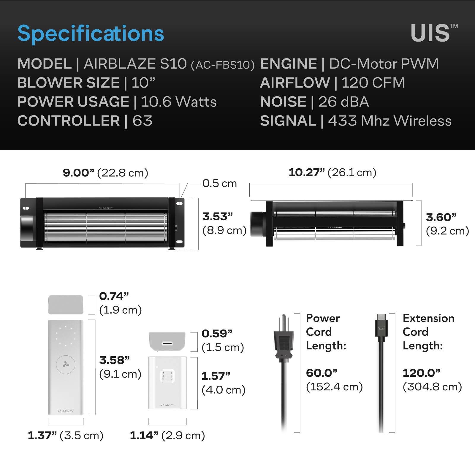 Specifications  
MODEL | AIRBLAZE S10 (AC-FBS10)  
ENGINE | DC-Motor PWM  
BLOWER SIZE | 10"  
AIRFLOW | 120 CFM  
POWER USAGE | 10.6 Watts  
NOISE | 26 dBA  
CONTROLLER | 63  
SIGNAL | 433 Mhz Wireless  

9.00" (22.8 cm)  
0.5 cm  
10.27" (26.1 cm)  
3.53" (8.9 cm)  
3.60" (9.2 cm)  
0.74" (1.9 cm)  
3.58" (9.1 cm)  
0.59" (1.5 cm)  
1.57" (4.0 cm)  
Power Cord Length: 60.0" (152.4 cm)  
Extension Cord Length: 120.0" (304.8 cm)  

1.37" (3.5 cm)  
1.14" (2.9 cm)