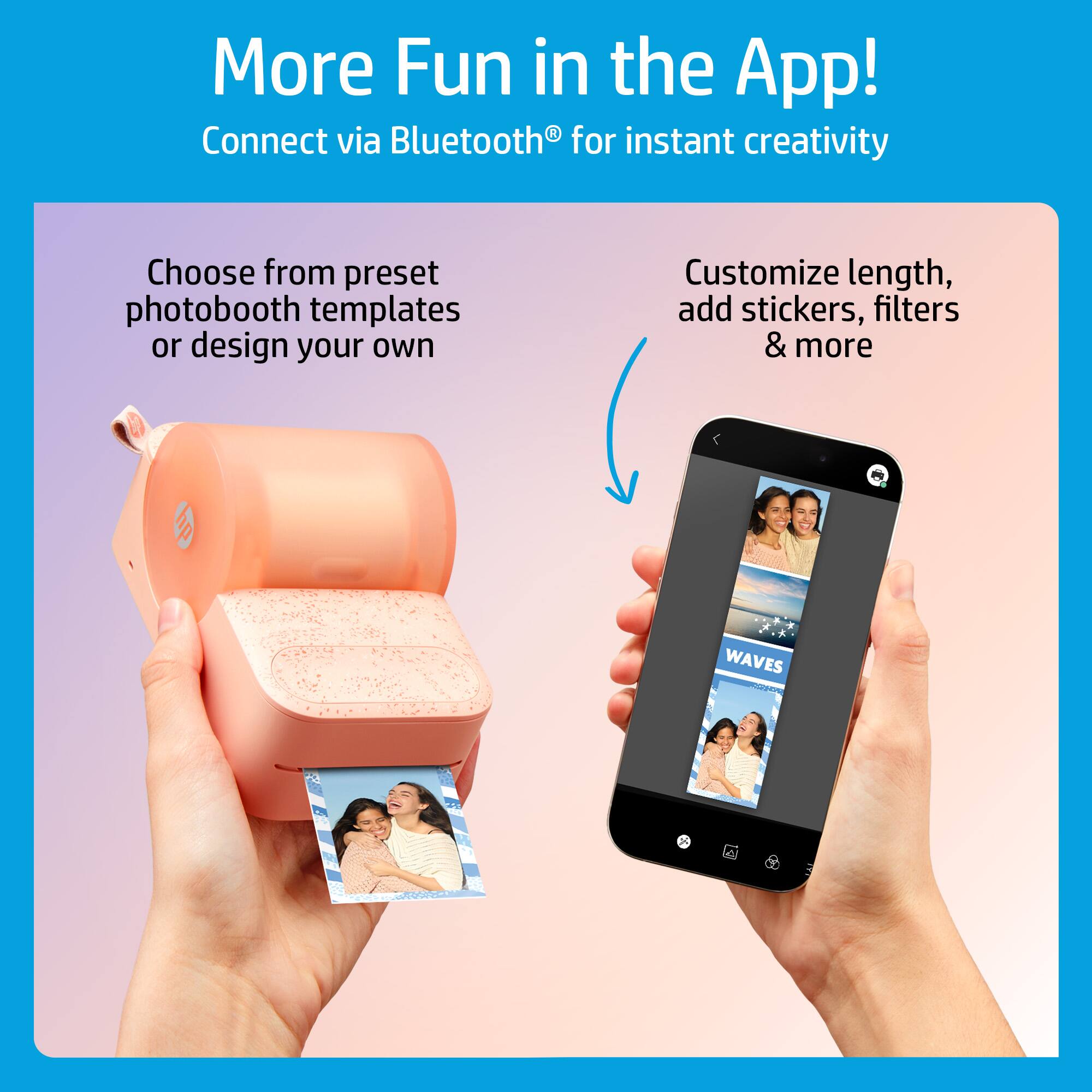 More Fun in the App!  
Connect via Bluetooth® for instant creativity  

Choose from preset photobooth templates or design your own  

Customize length, add stickers, filters & more  

WAVES