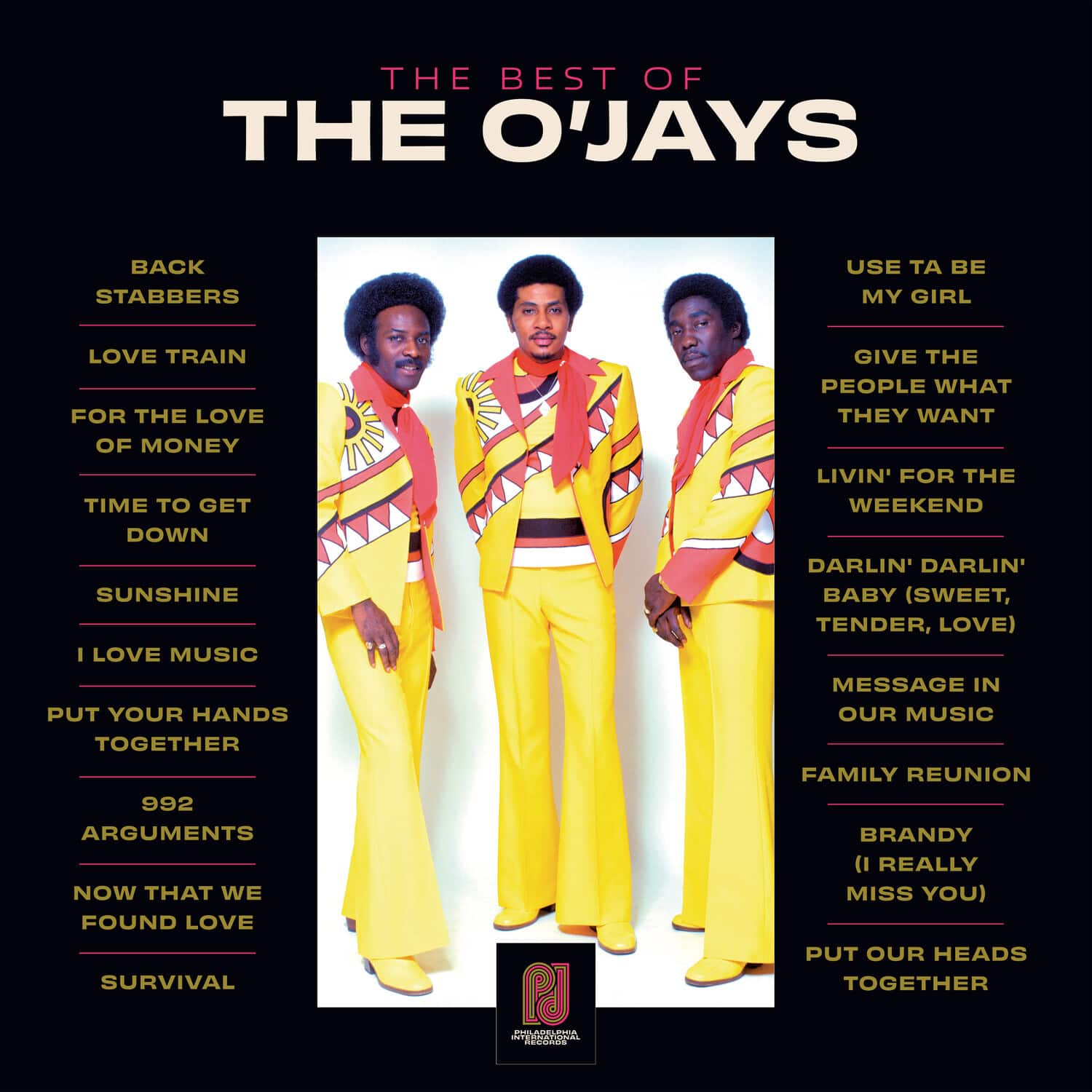 **THE BEST OF THE O'JAYS**

- BACK STABBERS
- LOVE TRAIN
- FOR THE LOVE OF MONEY
- TIME TO GET DOWN
- SUNSHINE
- I LOVE MUSIC
- PUT YOUR HANDS TOGETHER
- 992 ARGUMENTS
- NOW THAT WE FOUND LOVE
- SURVIVAL

- USE TA BE MY GIRL
- GIVE THE PEOPLE WHAT THEY WANT
- LIVIN' FOR THE WEEKEND
- DARLIN' DARLIN' BABY (SWEET, TENDER, LOVE)
- MESSAGE IN OUR MUSIC
- FAMILY REUNION
- BRANDY (I REALLY MISS YOU)
- PUT OUR HEADS TOGETHER