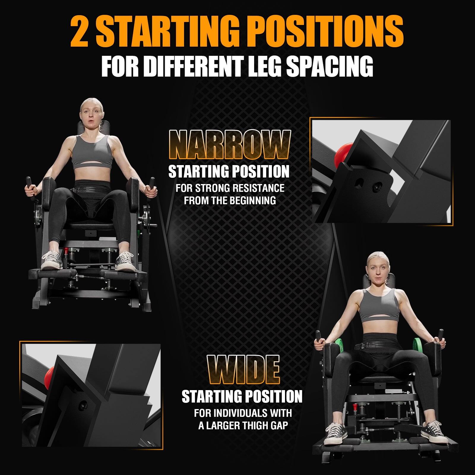 2 STARTING POSITIONS FOR DIFFERENT LEG SPACING

NARROW STARTING POSITION  
FOR STRONG RESISTANCE FROM THE BEGINNING

WIDE STARTING POSITION  
FOR INDIVIDUALS WITH A LARGER THIGH GAP
