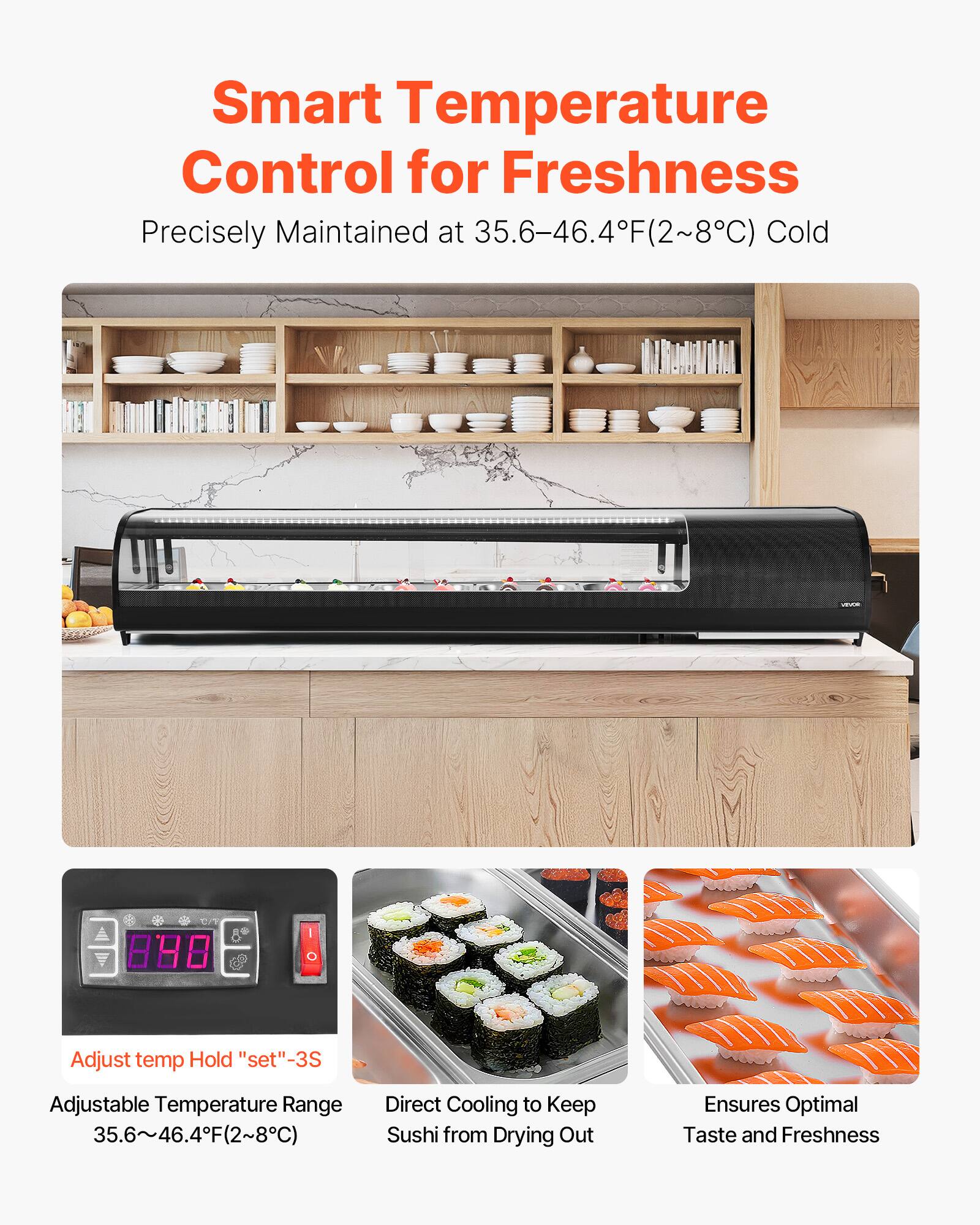 Smart Temperature Control for Freshness  
Precisely Maintained at 35.6–46.4°F (2–8°C) Cold  

Adjust temp Hold "set" -3S  
Adjustable Temperature Range 35.6–46.4°F (2–8°C)  
Direct Cooling to Keep Sushi from Drying Out  
Ensures Optimal Taste and Freshness