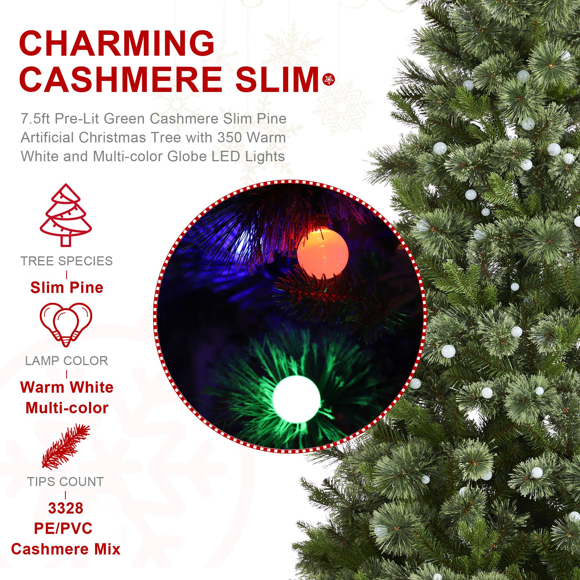 CHARMING CASHMERE SLIM

7.5ft Pre-Lit Green Cashmere Slim Pine Artificial Christmas Tree with 350 Warm White and Multi-color Globe LED Lights

TREE SPECIES
Slim Pine

LAMP COLOR
Warm White Multi-color

TIPS COUNT
3328 PE/PVC Cashmere Mix