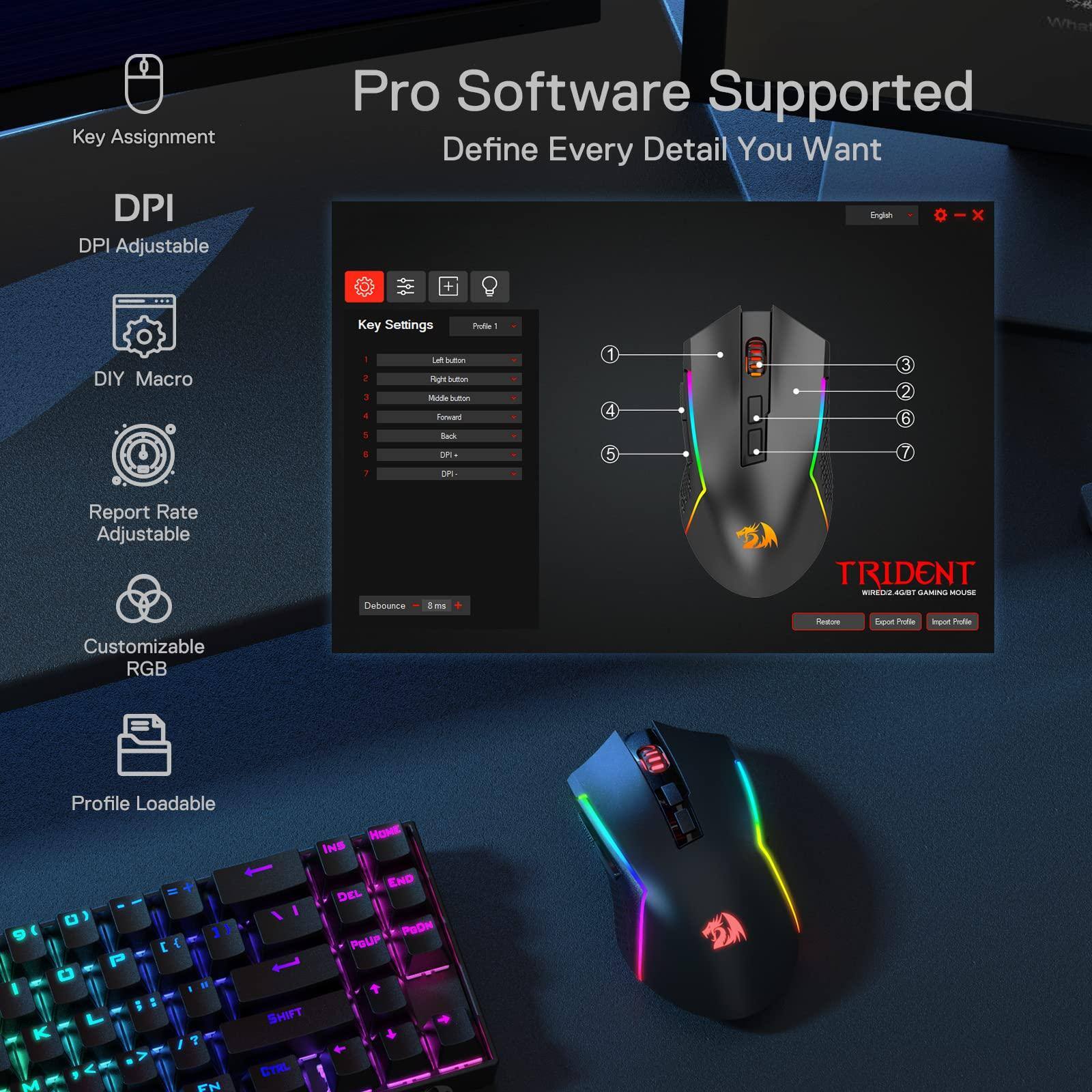 Key Assignment  
DPI Adjustable  
DIY Macro  
Report Rate Adjustable  
Customizable RGB  
Profile Loadable  

Pro Software Supported  
Define Every Detail You Want  

Key Settings  
Profile 1  
1. Left button  
2. Right button  
3. Middle button  
4. Forward  
5. Back  
6. DPI 1  
7. DPI 2  

Debounce = 8 ms  

TRIDENT  
WIRELESS 2.4G GAMING MOUSE  

Restore  
Export Profile  
Import Profile  

English