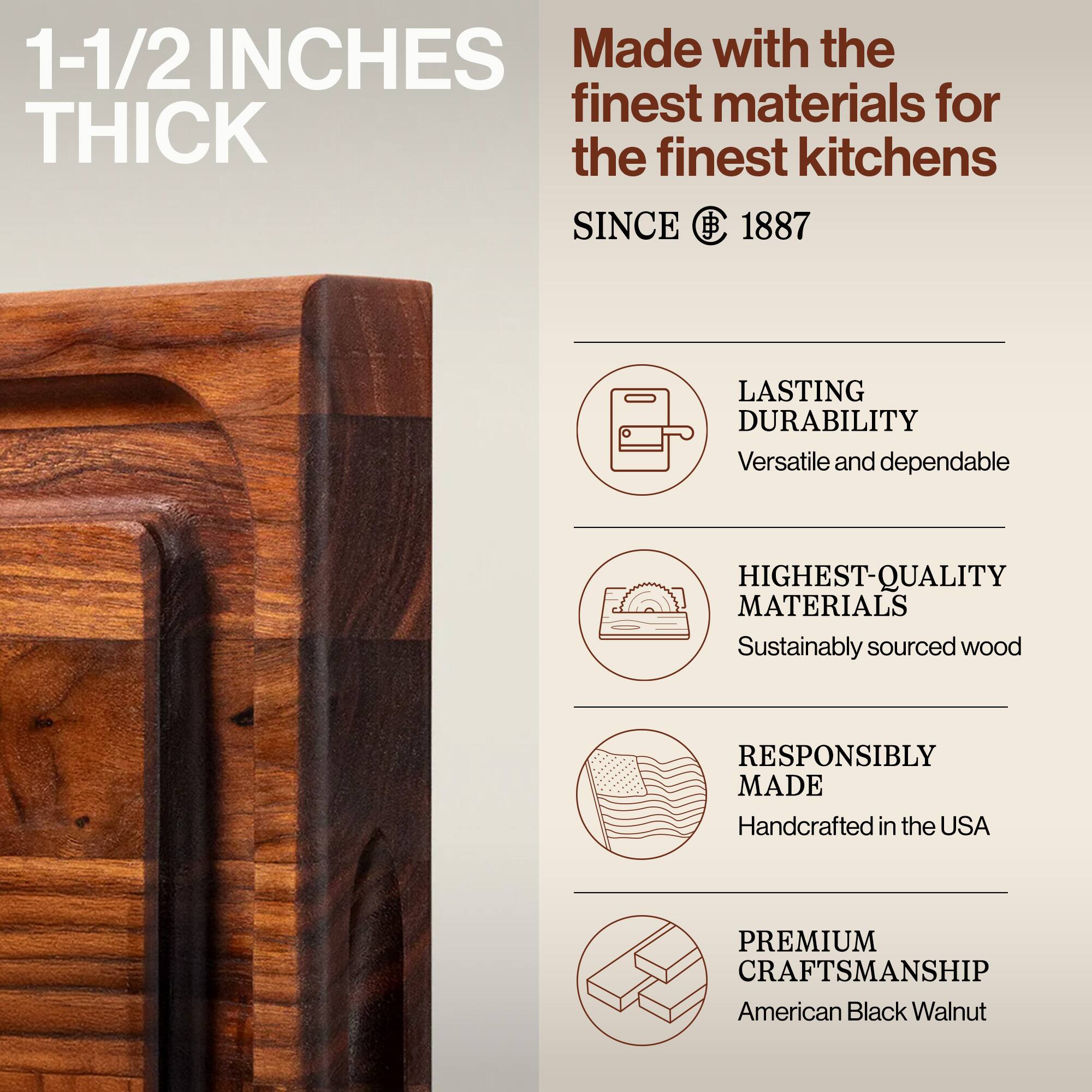 1-1/2 INCHES THICK

Made with the finest materials for the finest kitchens

SINCE 1887

LASTING DURABILITY
Versatile and dependable

HIGHEST-QUALITY MATERIALS
Sustainably sourced wood

RESPONSIBLY MADE
Handcrafted in the USA

PREMIUM CRAFTSMANSHIP
American Black Walnut