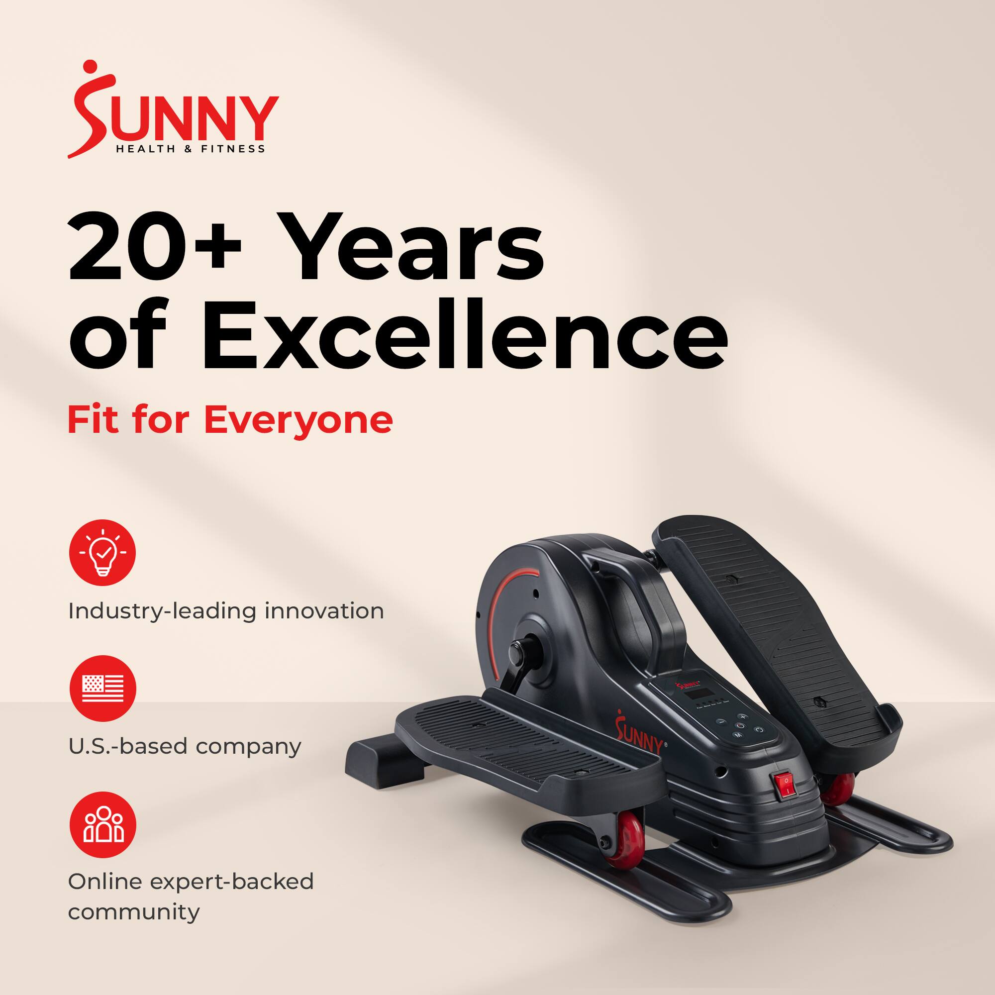 Sunny Health & Fitness  
20+ Years of Excellence  
Fit for Everyone  

Industry-leading innovation  
U.S.-based company  
Online expert-backed community