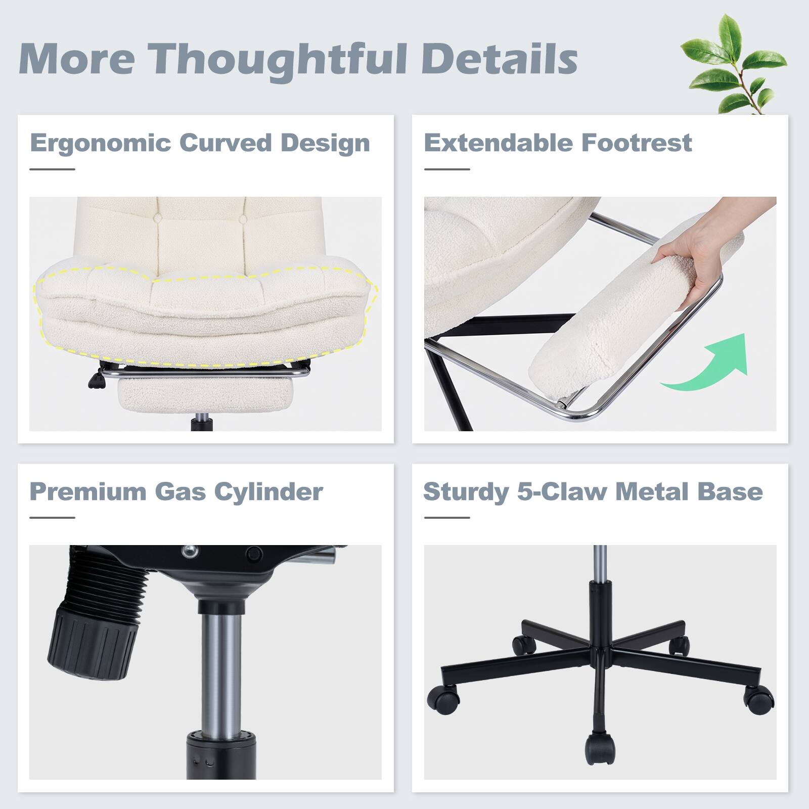 More Thoughtful Details

- Ergonomic Curved Design
- Extendable Footrest
- Premium Gas Cylinder
- Sturdy 5-Claw Metal Base