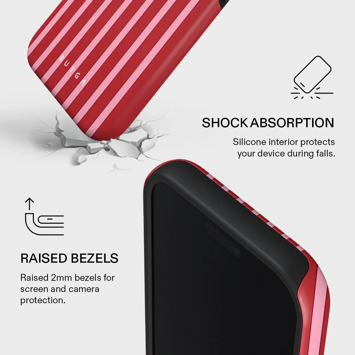 BURGA

SHOCK ABSORPTION
Silicone interior protects your device during falls.

RAISED BEZELS
Raised 2mm bezels for screen and camera protection.