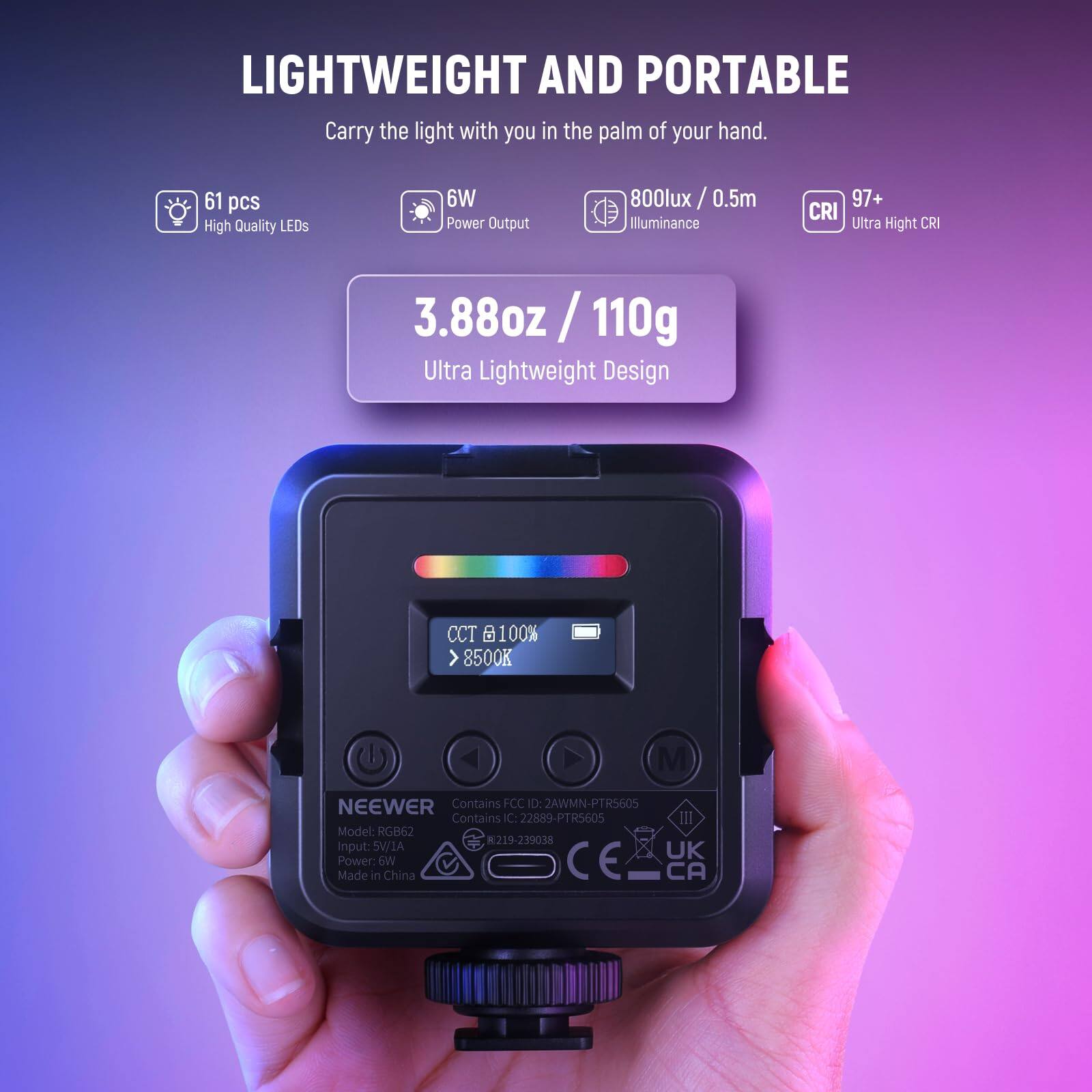 LIGHTWEIGHT AND PORTABLE  
Carry the light with you in the palm of your hand.  

61 pcs High Quality LEDs  
6W Power Output  
800lux / 0.5m Illuminance  
97+ CRI Ultra High CRI  
3.88oz / 110g Ultra Lightweight Design  
CCT 100% >8500K  

NEEWER  
Contains FCC ID: 2AWMN-PT5605  
Contains IC: 22889-PT5605  
Model: RGB62  
Input: 5V/1A  
Power: 6W  
Made in China  

UK  
CE  
CA