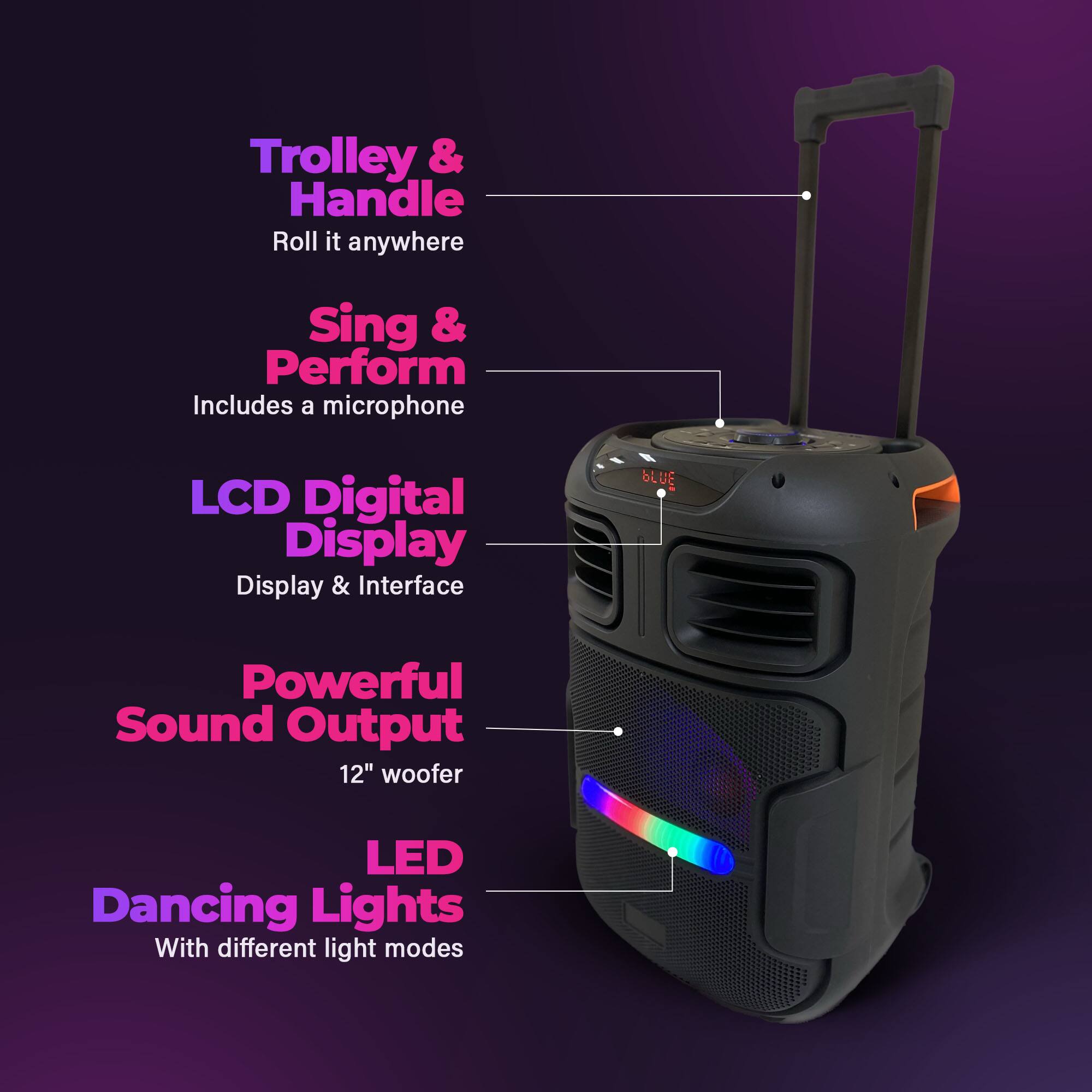 Trolley & Handle  
Roll it anywhere  

Sing & Perform  
Includes a microphone  

LCD Digital Display  
Display & Interface  

Powerful Sound Output  
12" woofer  

LED Dancing Lights  
With different light modes