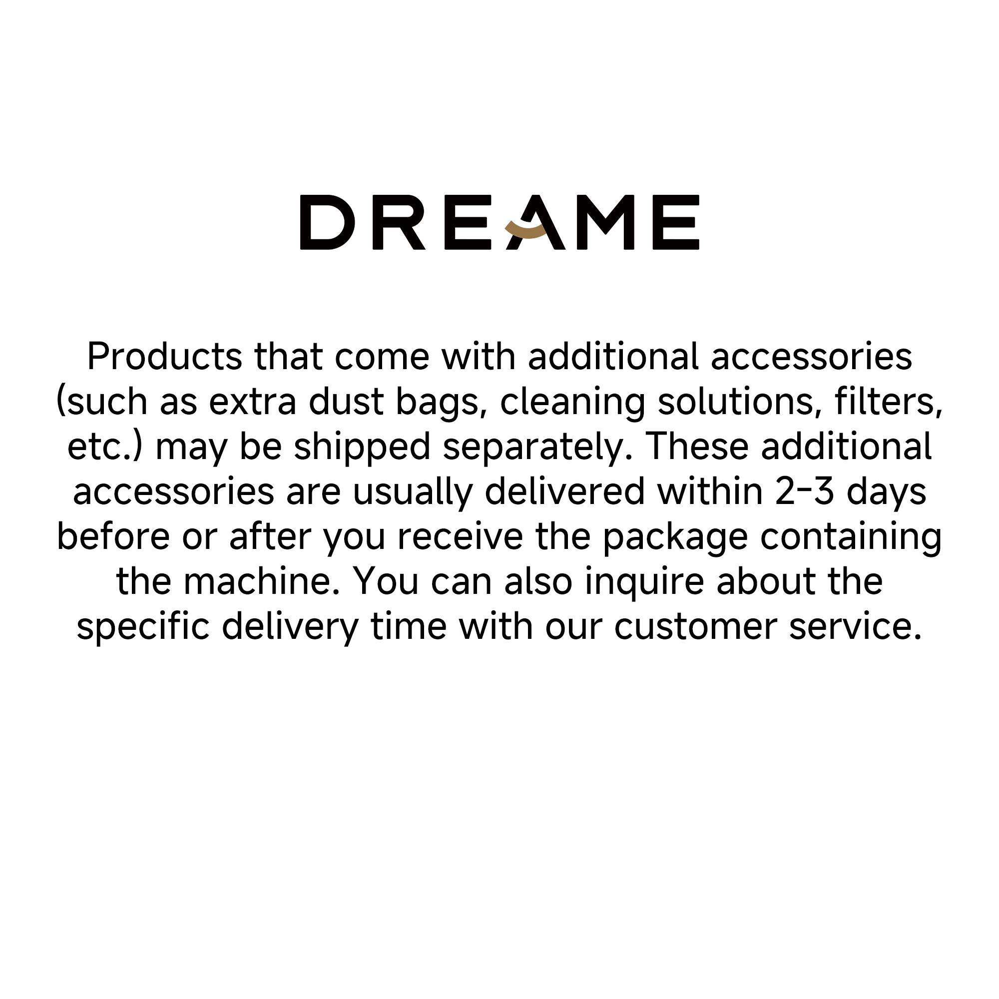 DREAME

Products that come with additional accessories (such as extra dust bags, cleaning solutions, filters, etc.) may be shipped separately. These additional accessories are usually delivered within 2-3 days before or after you receive the package containing the machine. You can also inquire about the specific delivery time with our customer service.