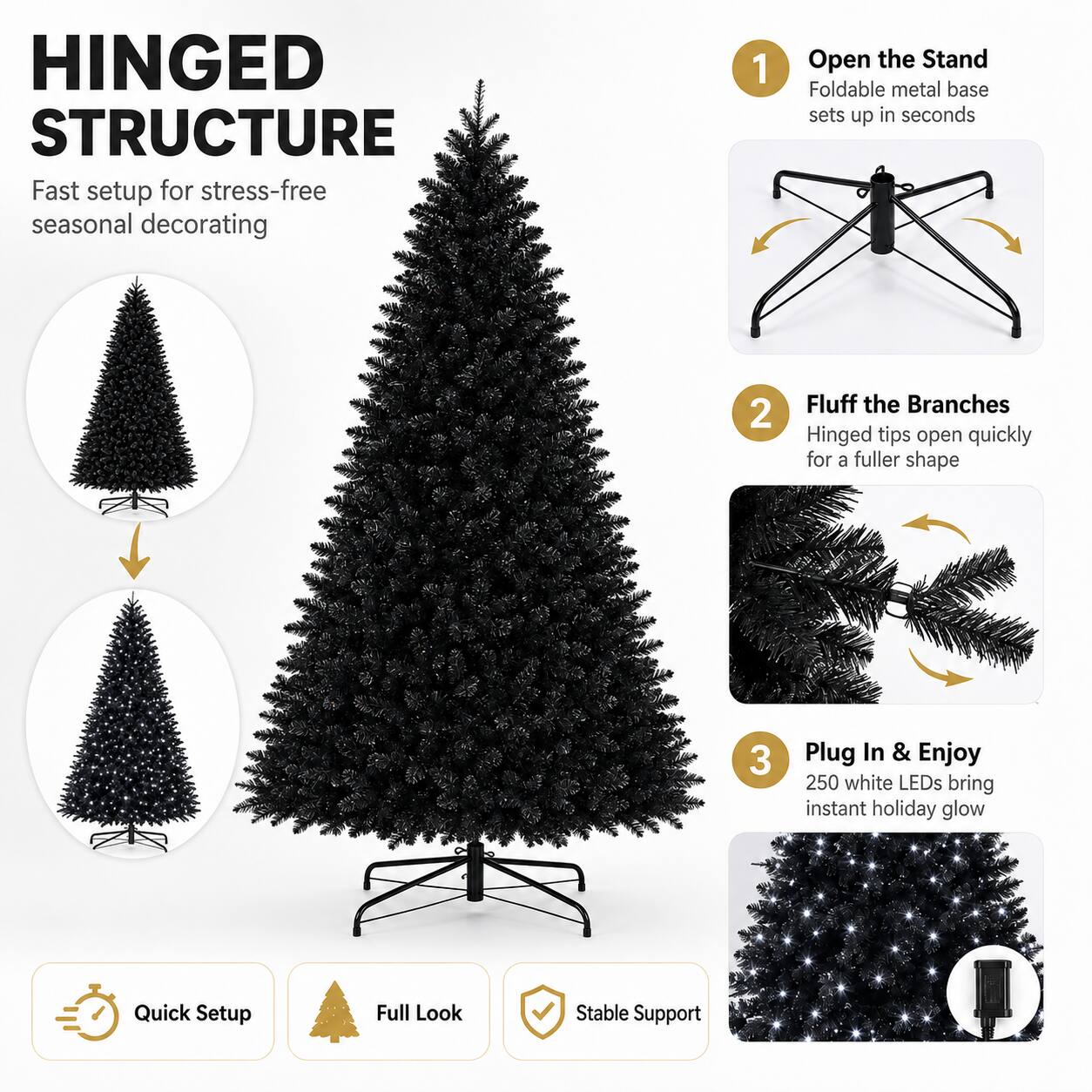 HINGED STRUCTURE  
Fast setup for stress-free seasonal decorating

1. Open the Stand  
Foldable metal base sets up in seconds

2. Fluff the Branches  
Hinged tips open quickly for a fuller shape

3. Plug In & Enjoy  
250 white LEDs bring instant holiday glow

Quick Setup  
Full Look  
Stable Support