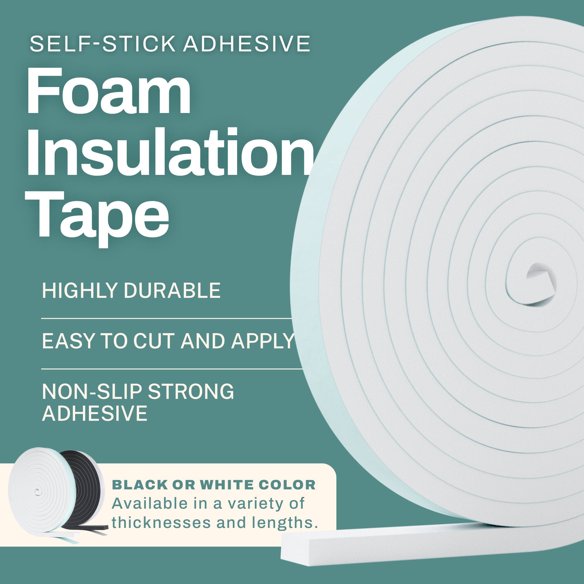 SELF-STICK ADHESIVE Foam Insulation Tape

- HIGHLY DURABLE
- EASY TO CUT AND APPLY
- NON-SLIP STRONG ADHESIVE

BLACK OR WHITE COLOR

Available in a variety of thicknesses and lengths.