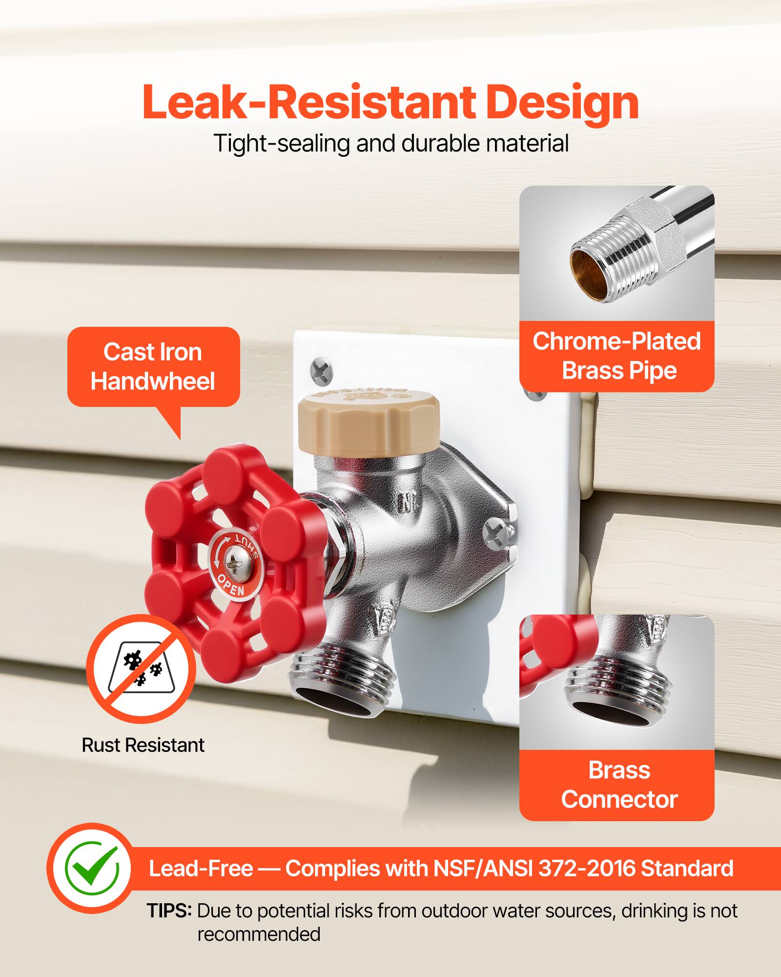 Leak-Resistant Design  
Tight-sealing and durable material  

- Cast Iron Handwheel  
- Chrome-Plated Brass Pipe  
- Rust Resistant Brass Connector  

Lead-Free — Complies with NSF/ANSI 372-2016 Standard  

TIPS: Due to potential risks from outdoor water sources, drinking is not recommended