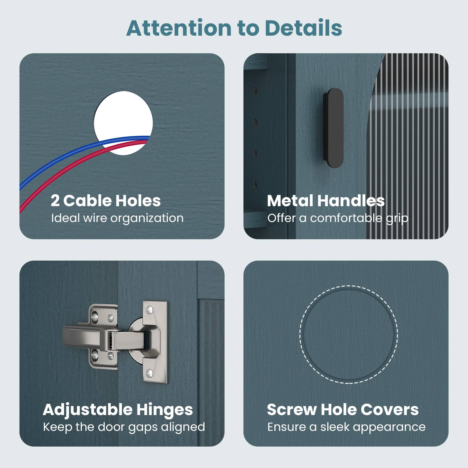 Attention to Details

- 2 Cable Holes
  Ideal wire organization

- Metal Handles
  Offer a comfortable grip

- Adjustable Hinges
  Keep the door gaps aligned

- Screw Hole Covers
  Ensure a sleek appearance