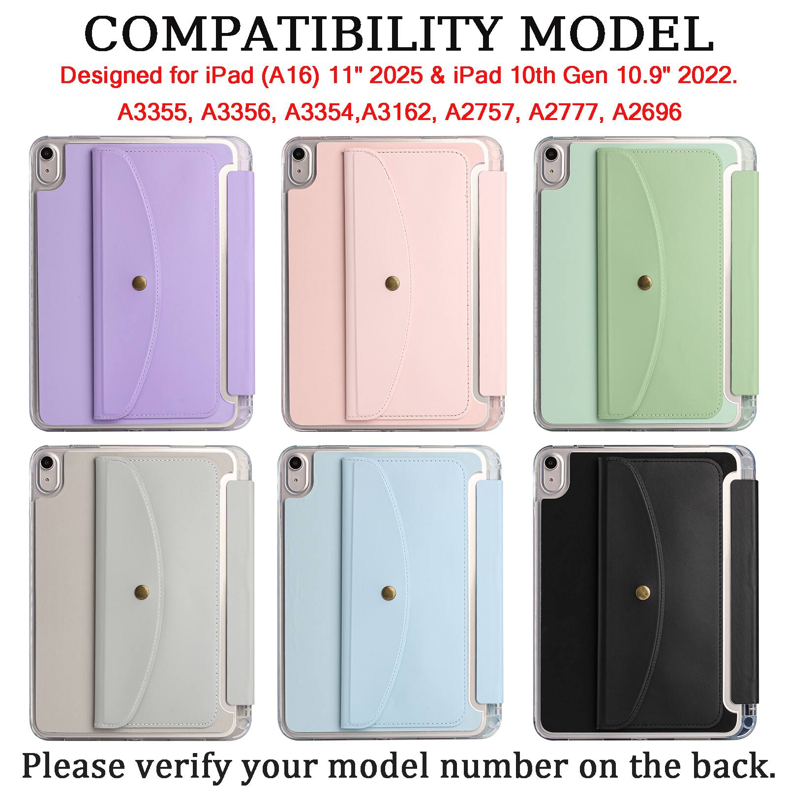 COMPATIBILITY MODEL  
Designed for iPad (A16) 11" 2025 & iPad 10th Gen 10.9" 2022.  
A3355, A3356, A3354, A3162, A2757, A2777, A2696  

Please verify your model number on the back.