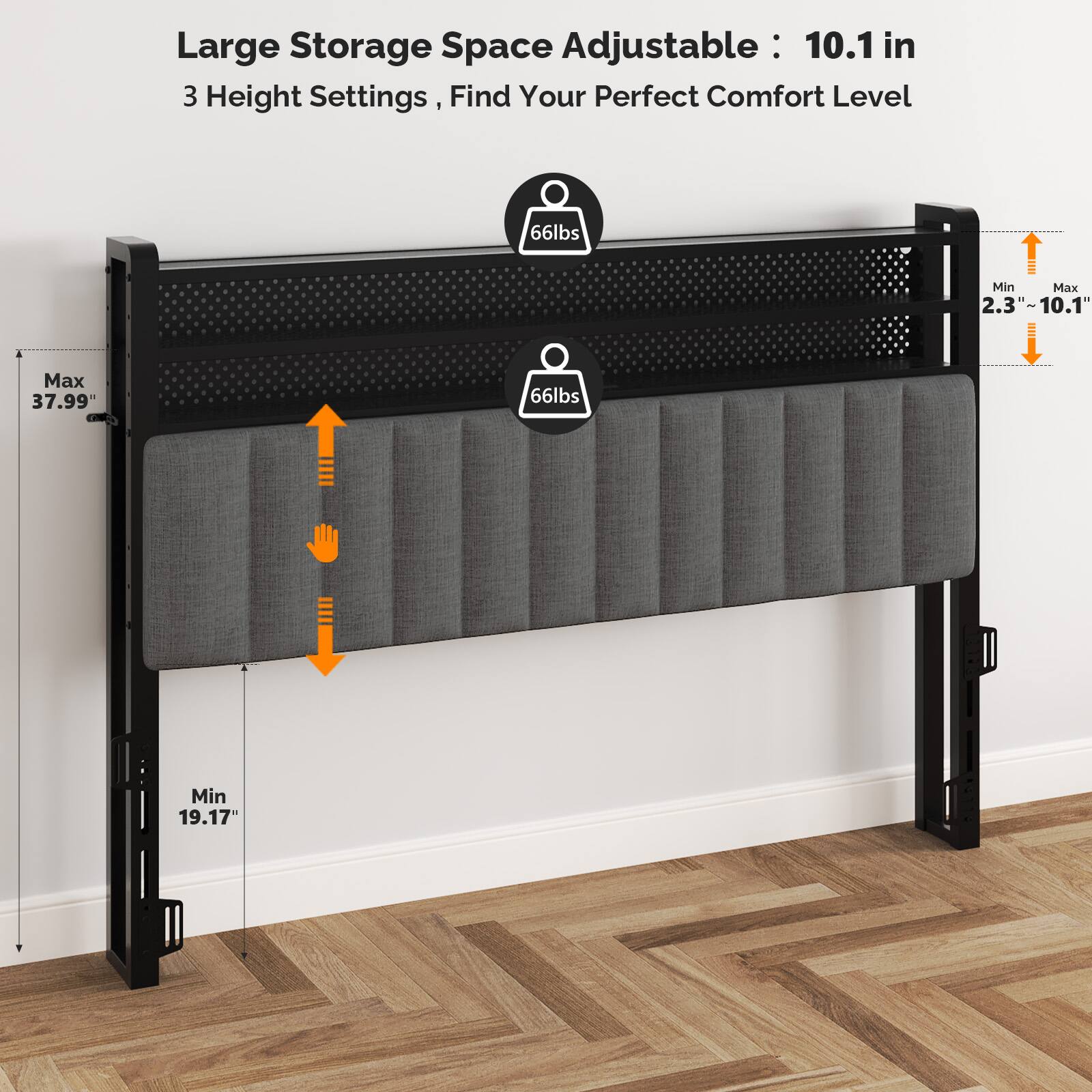 Large Storage Space Adjustable: 10.1 in  
3 Height Settings, Find Your Perfect Comfort Level  
66lbs Min  
Max 2.3" - 10.1"  
Max 37.99"  
66lbs Min 19.17"