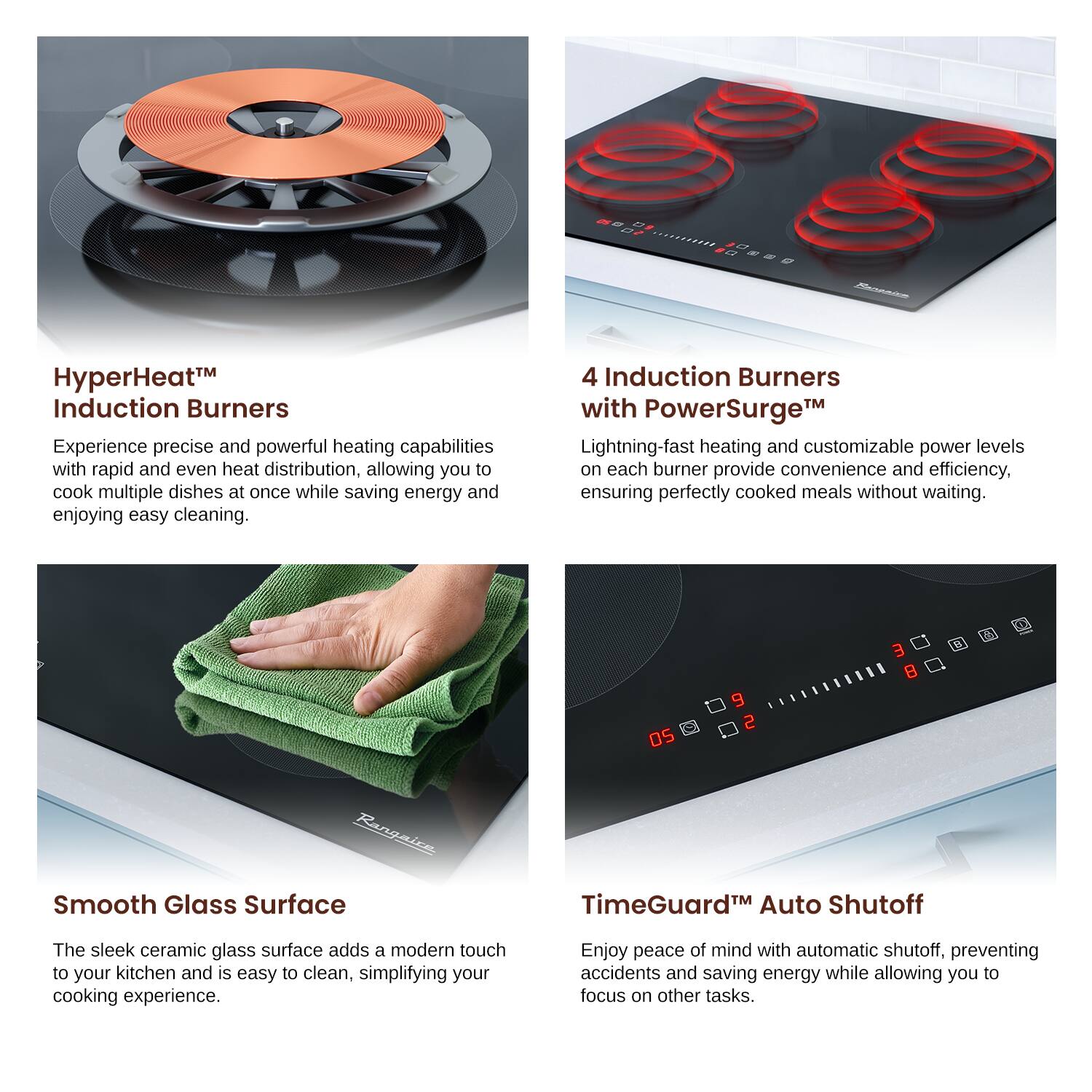 HyperHeat™ Induction Burners
Experience precise and powerful heating capabilities with rapid and even heat distribution, allowing you to cook multiple dishes at once while saving energy and enjoying easy cleaning.

4 Induction Burners with PowerSurge™
Lightning-fast heating and customizable power levels on each burner provide convenience and efficiency, ensuring perfectly cooked meals without waiting.

Smooth Glass Surface
The sleek ceramic glass surface adds a modern touch to your kitchen and is easy to clean, simplifying your cooking experience.

TimeGuard™ Auto Shutoff
Enjoy peace of mind with automatic shutoff, preventing accidents and saving energy while allowing you to focus on other tasks.