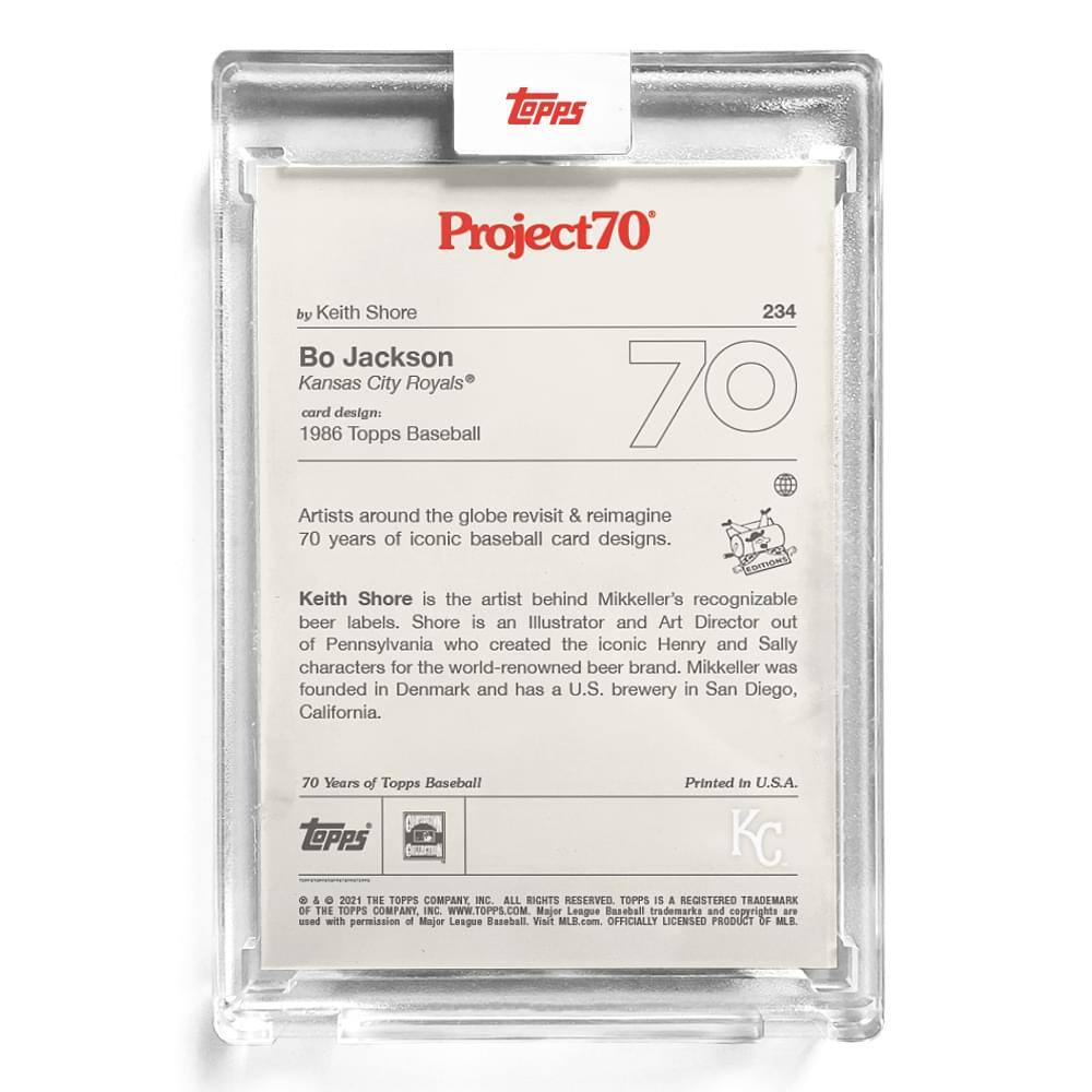 **Project70**

**by Keith Shore**

**Bo Jackson**  
Kansas City Royals®

**card design:**  
1986 Topps Baseball

---

Artists around the globe revisit & reimagine 70 years of iconic baseball card designs.

Keith Shore is the artist behind Mikkeller's recognizable beer labels. Shore is an Illustrator and Art Director out of Pennsylvania who created the iconic Henry and Sally characters for the world-renowned beer brand. Mikkeller was founded in Denmark and has a U.S. brewery in San Diego, California.

---

70 Years of Topps Baseball  
Printed in U.S.A.

---

**TOPPS**  
© & ™ 2021 THE TOPPS COMPANY, INC. ALL RIGHTS RESERVED. TOPPS IS A REGISTERED TRADEMARK OF THE TOPPS COMPANY, INC. WWW.TOPPS.COM  
Major League Baseball trademarks and copyrights are used with permission of Major League Baseball. Visit MLB.com. OFFICIALLY LICENSED PRODUCT OF MLB.