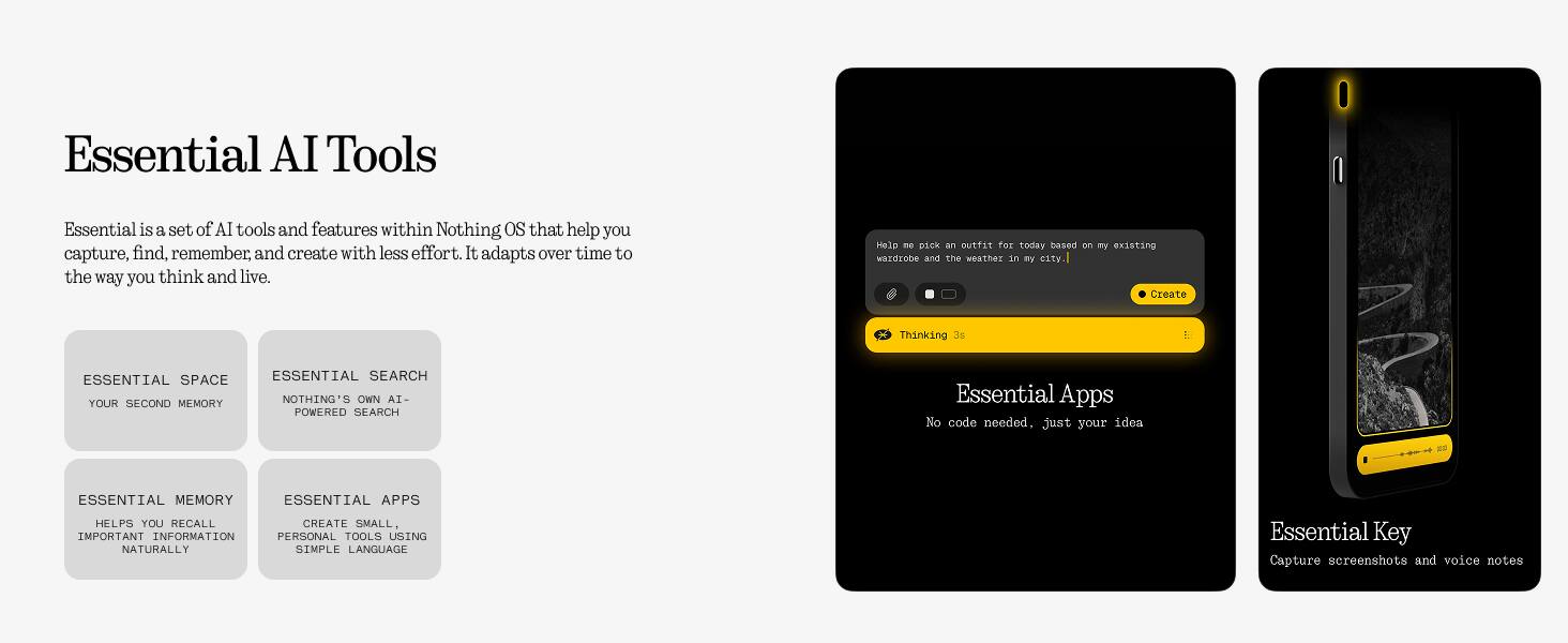 Essential AI Tools

Essential is a set of AI tools and features within Nothing OS that help you capture, find, remember, and create with less effort. It adapts over time to the way you think and live.

- **ESSENTIAL SPACE**
  - YOUR SECOND MEMORY

- **ESSENTIAL SEARCH**
  - NOTHING'S OWN AI-POWERED SEARCH

- **ESSENTIAL MEMORY**
  - HELPS YOU RECALL SMALL, IMPORTANT INFORMATION NATURALLY

- **ESSENTIAL APPS**
  - CREATE SMALL, PERSONAL TOOLS USING NATURALLY SIMPLE LANGUAGE

Help me pick an outfit for today based on my existing wardrobe and the weather in [city].

Thinking...

Essential Apps
No code needed, just your idea

Essential Key
Capture screenshots and voice notes