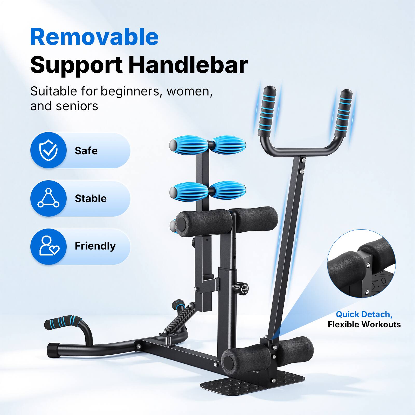 Removable Support Handlebar

Suitable for beginners, women, and seniors

- Safe
- Stable
- Friendly

Quick Detach, Flexible Workouts