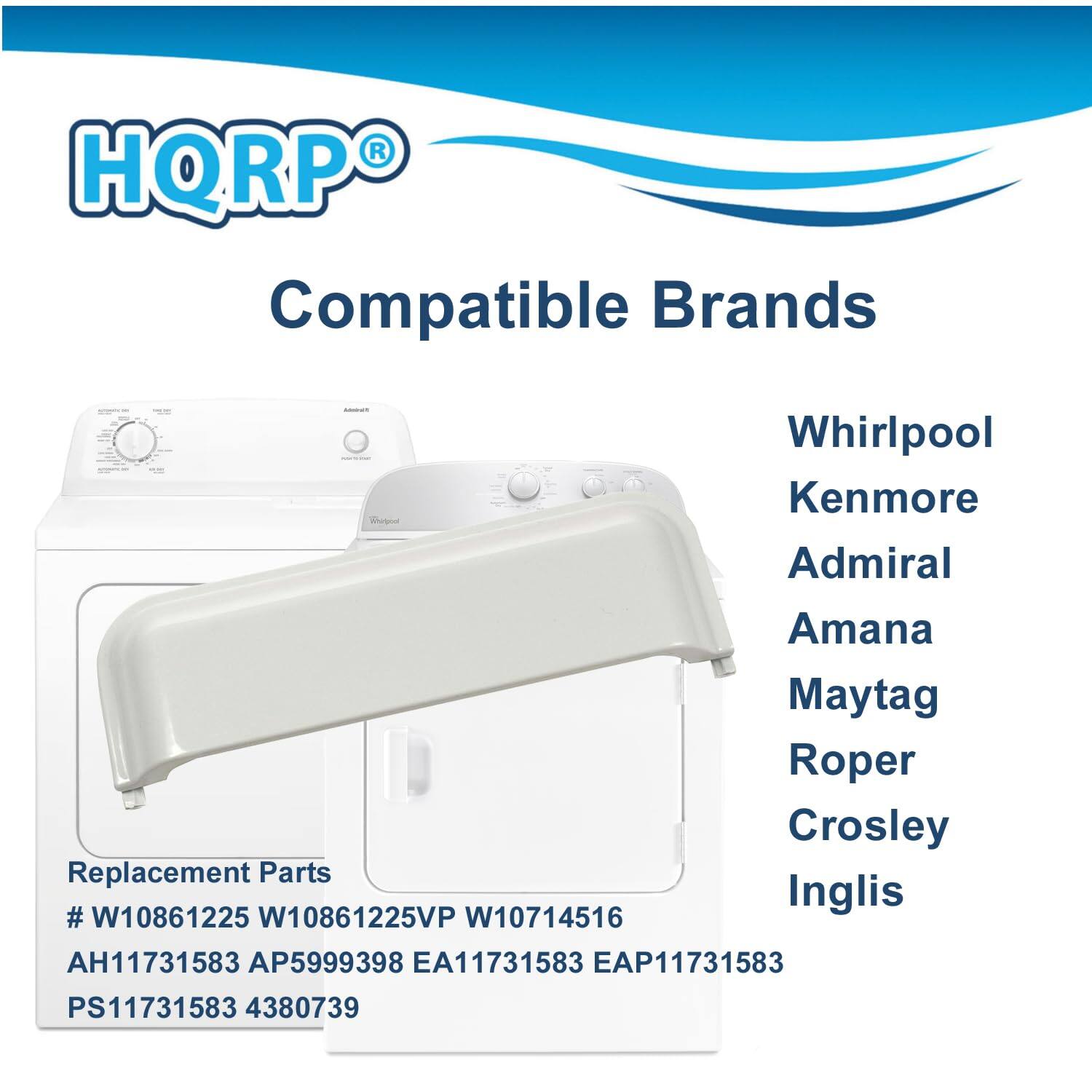HQRP® Compatible Brands

Whirlpool  
Kenmore  
Admiral  
Amana  
Maytag  
Roper  
Crosley  
Inglis  

Replacement Parts  
# W10861225  
# W10861225VP  
# W10714516  
AH11731583  
AP5999398  
EA11731583  
EAP11731583  
PS11731583  
4380739