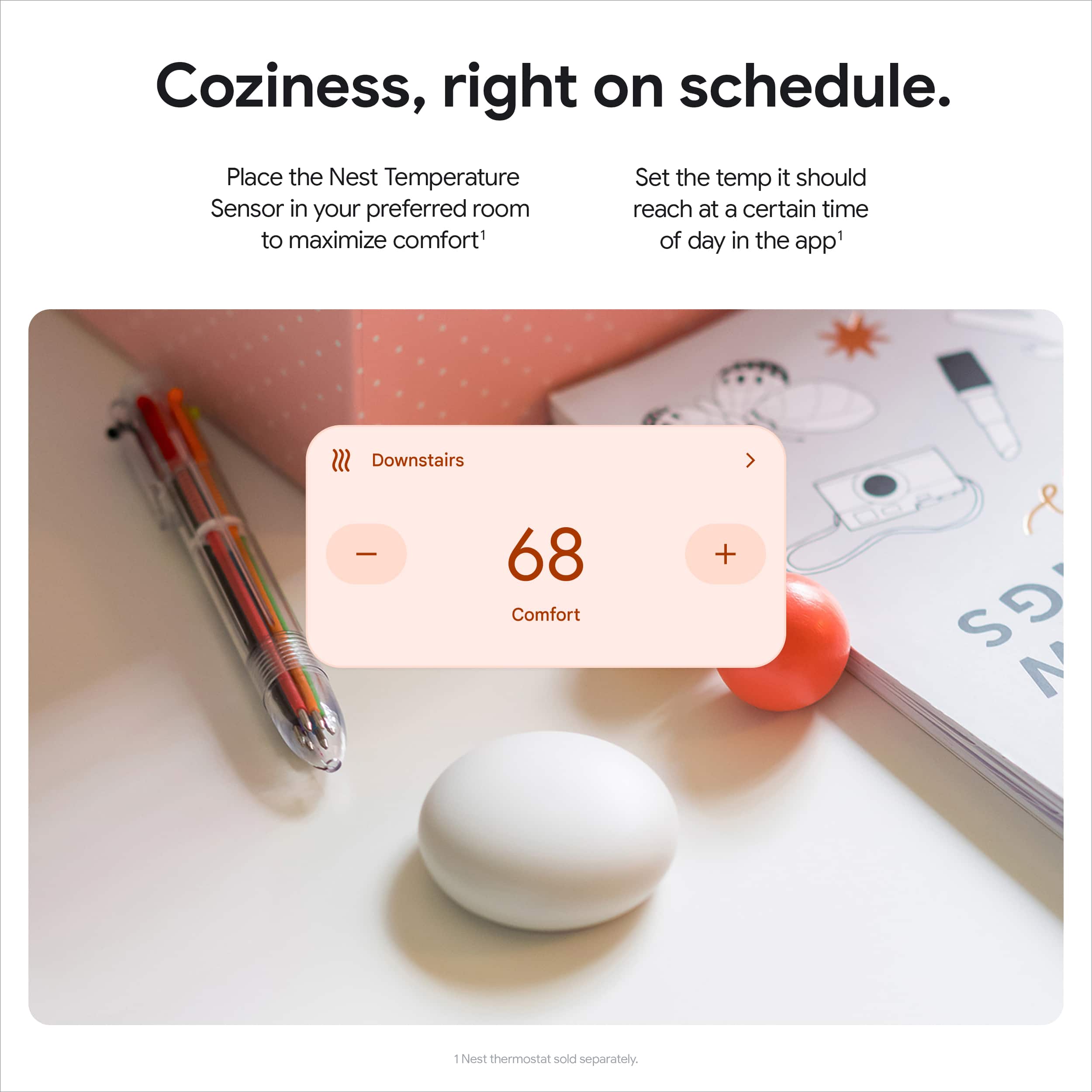 Coziness, right on schedule. Place the Nest Temperature Sensor in your preferred room to maximize comfort. Set the temperature it should reach at a certain time of day in the app. Downstairs - 68 Comfort +.