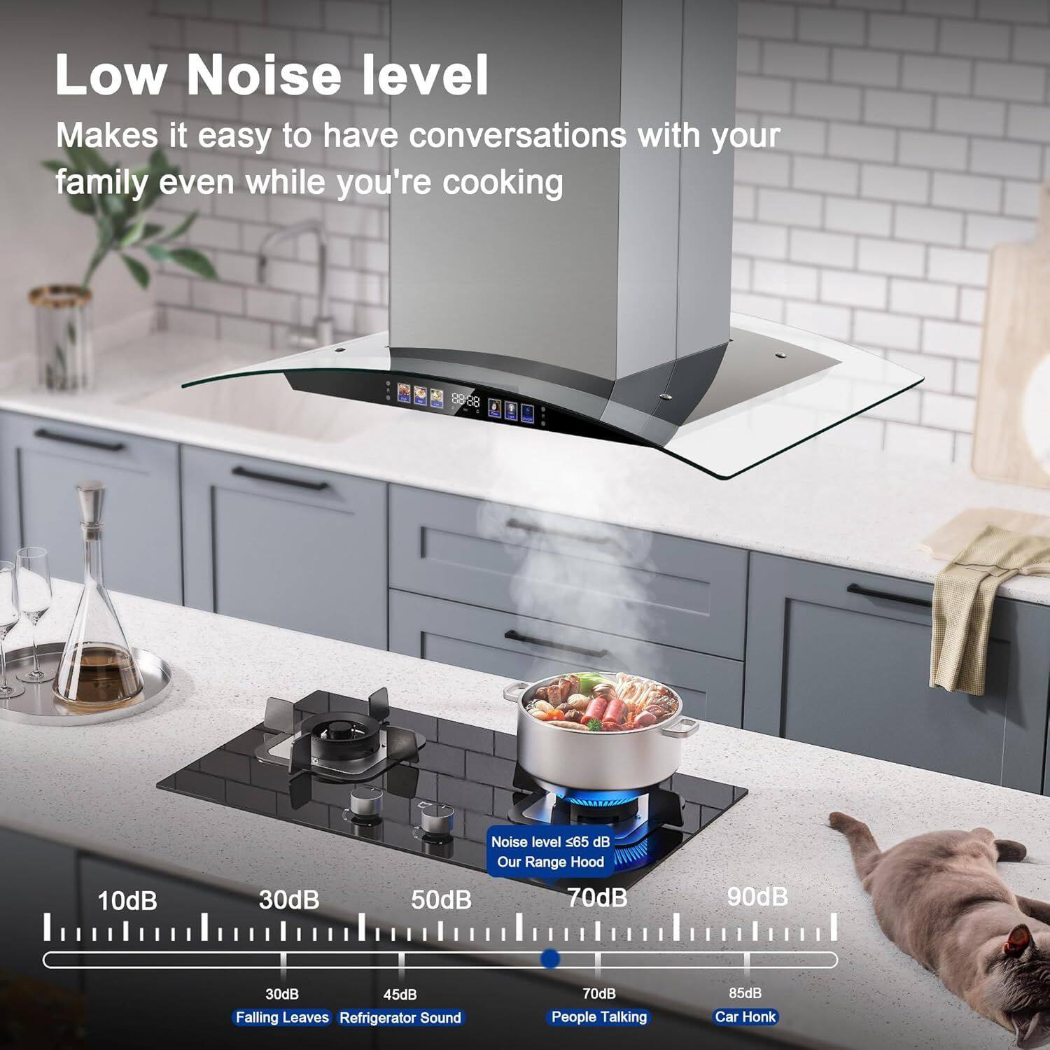 Low Noise level  
Makes it easy to have conversations with your family even while you're cooking  

Noise level <65 dB  
Our Range Hood  

10dB  
30dB  
50dB  
70dB  
90dB  

30dB  
45dB  
Falling Leaves  
Refrigerator Sound  

70dB  
85dB  
People Talking  
Car Honk