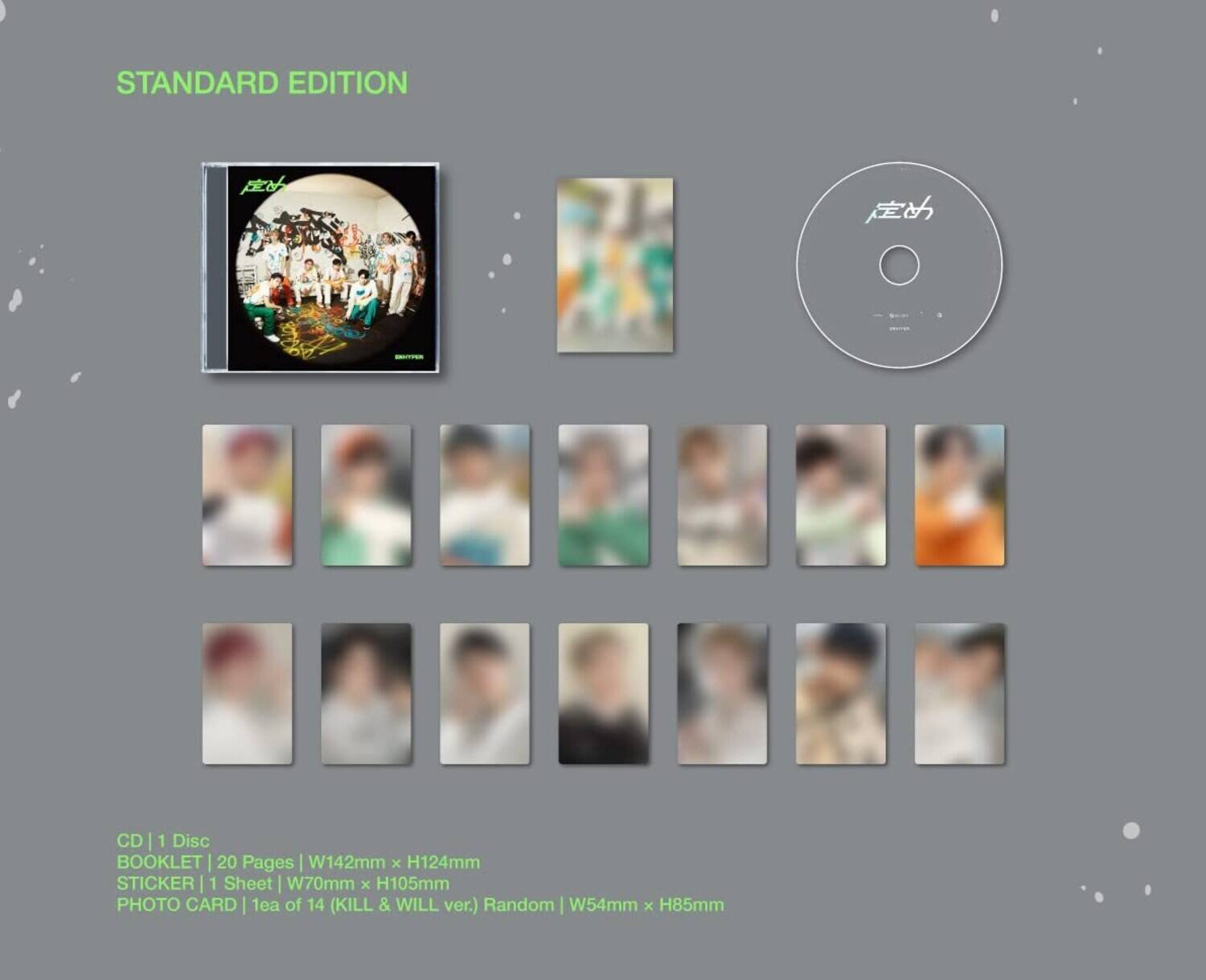 STANDARD EDITION

CD | 1 Disc
BOOKLET | 20 Pages | W142mm x H124mm
STICKER | 1 Sheet | W70mm x H105mm
PHOTO CARD | 1ea of 14 (KILL & WILL ver.) Random | W54mm x H85mm