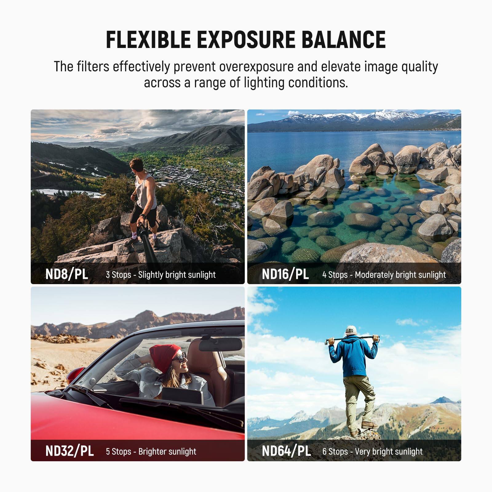 FLEXIBLE EXPOSURE BALANCE

The filters effectively prevent overexposure and elevate image quality across a range of lighting conditions.

- ND8/PL 3 Stops - Slightly bright sunlight
- ND16/PL 4 Stops - Moderately bright sunlight
- ND32/PL 5 Stops - Brighter sunlight
- ND64/PL 6 Stops - Very bright sunlight