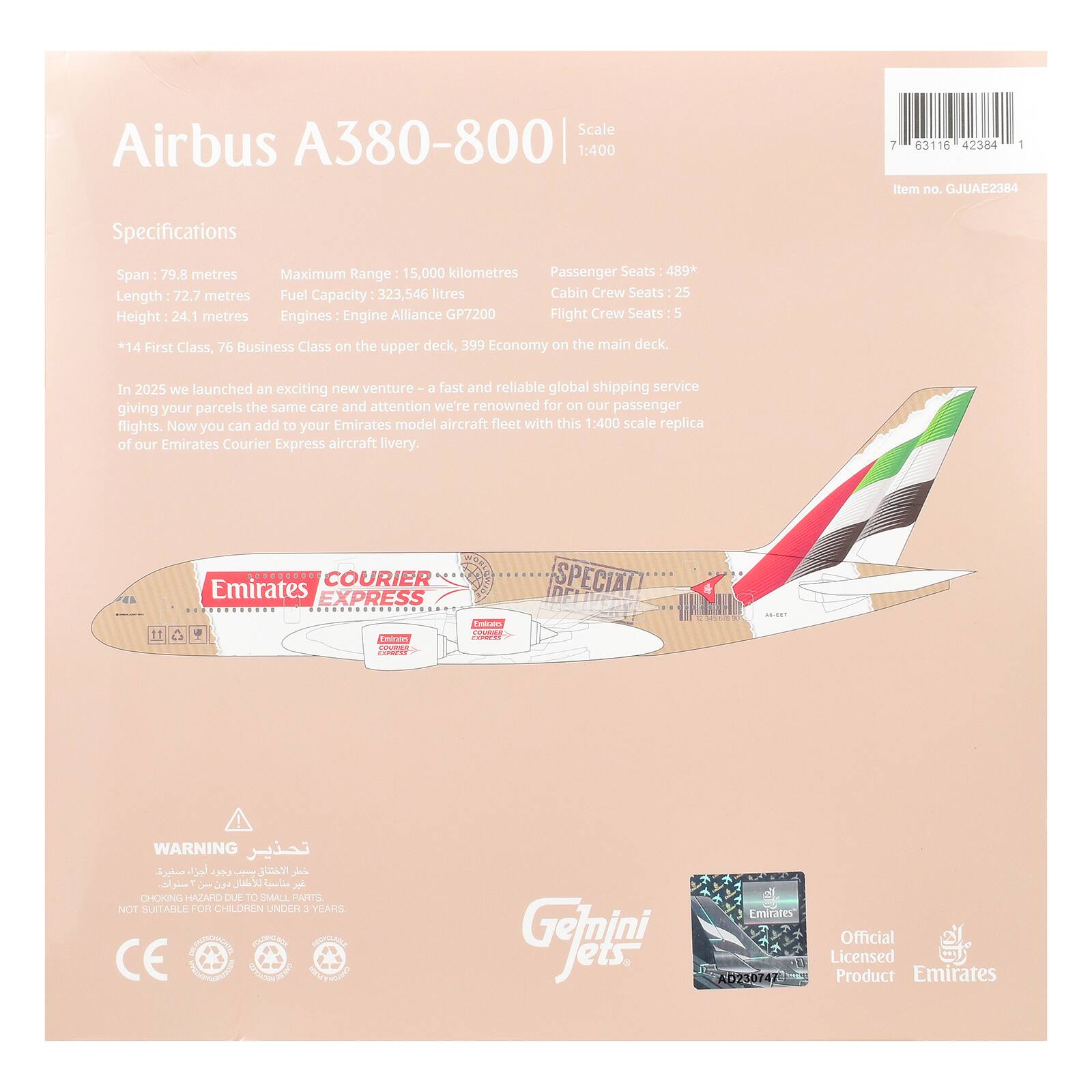 Scale Airbus A380-800 1:400

i 63116 42384 1 Item no. GJUAE2384

Specifications
Span: 79.8 metres
Maximum Range: 15,000 kilometres
Length: 72.7 metres
Fuel Capacity: 323,546 litres
Height: 24.1 metres
Engines: Engine Alliance GP7200
Passenger Seats: 489*
Cabin Crew Seats: 25
Flight Crew Seats: 5

*14 First Class, 76 Business Class on the upper deck, 399 Economy on the main deck.

In 2025 we launched an exciting new venture - a fast and reliable global shipping service giving your parcels the same care and attention we're renowned for on our passenger flights. Now you can add to your Emirates model aircraft fleet with this 1:400 scale replica of our Emirates Courier Express aircraft livery.

WARNING
CHOKING HAZARD DUE TO SMALL PARTS. NOT SUITABLE FOR CHILDREN UNDER 3 YEARS.

Gelmini