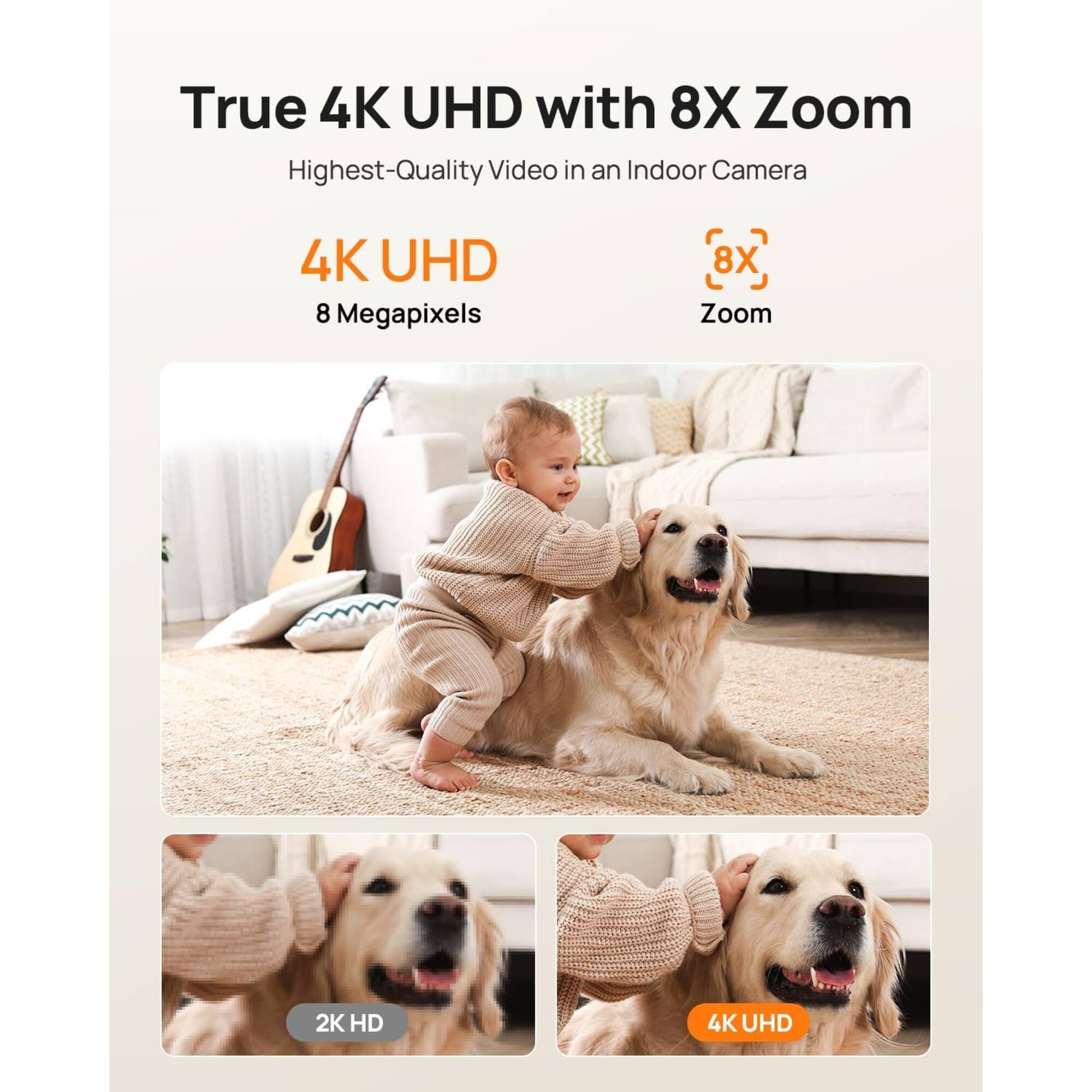 True 4K UHD with 8X Zoom  
Highest-Quality Video in an Indoor Camera  
4K UHD  
8 Megapixels  
8X Zoom  
2K HD