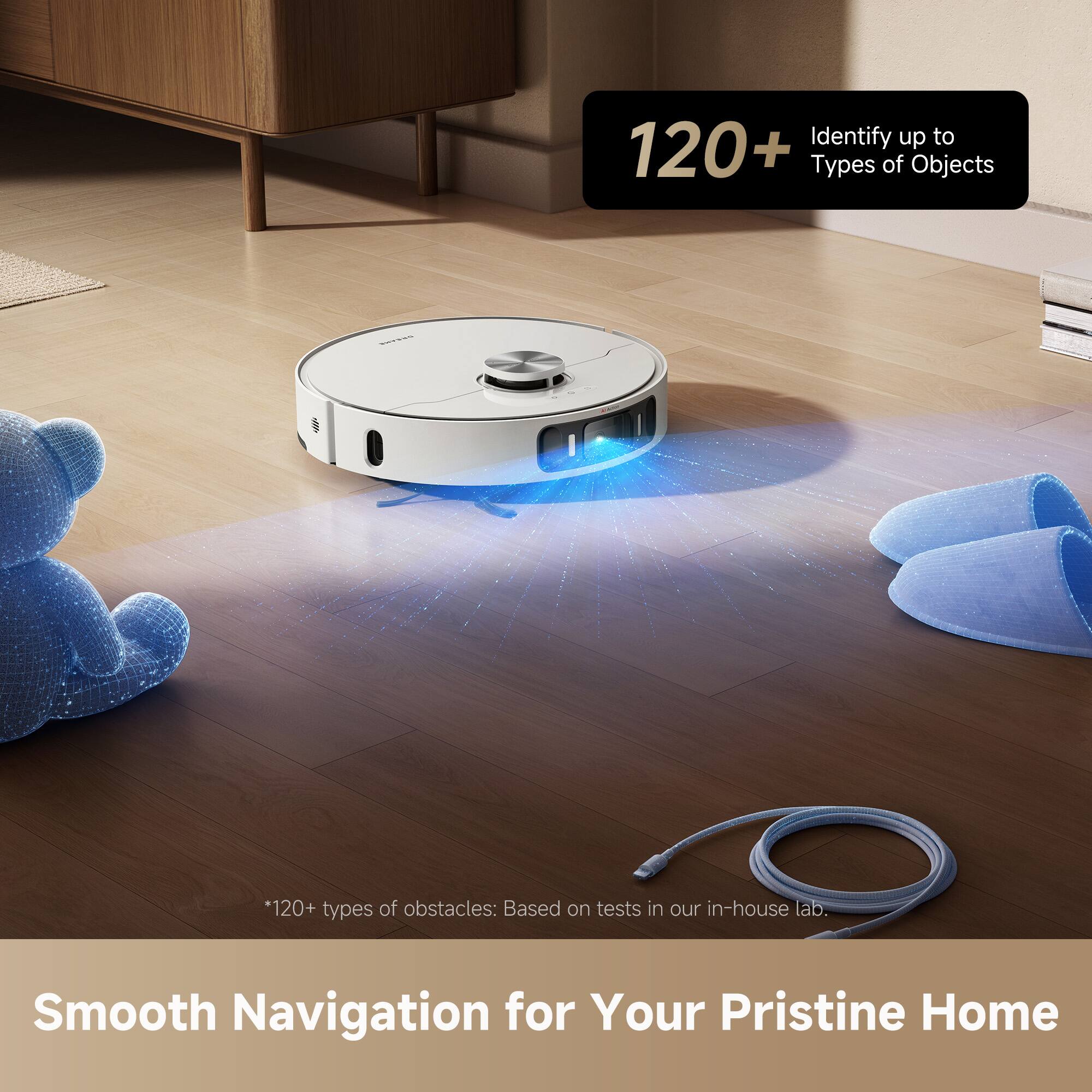 120+  
Identify up to  
Types of Objects

*120+ types of obstacles: Based on tests in our in-house lab.

Smooth Navigation for Your Pristine Home