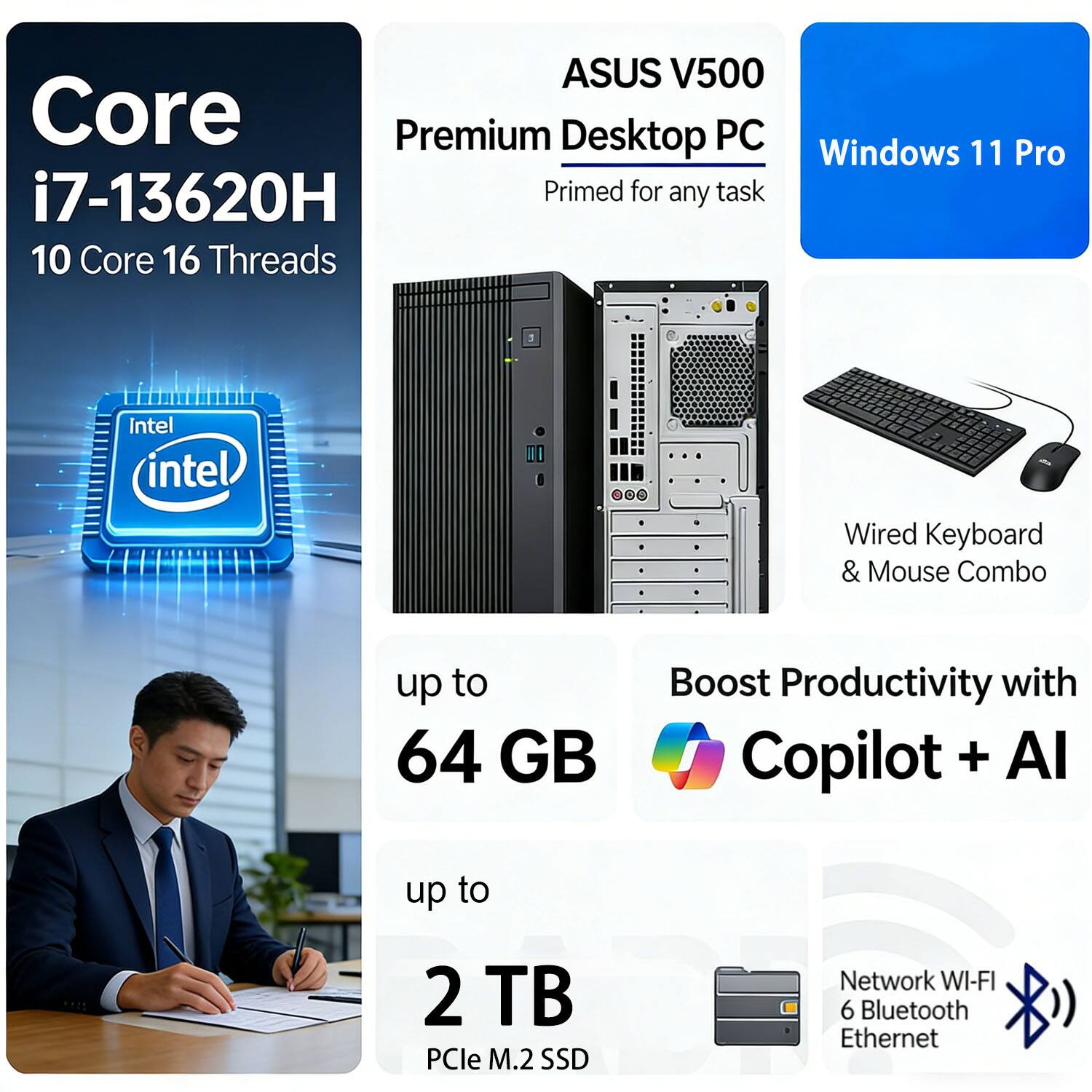 ASUS V500 Core Premium Desktop PC  
Windows 11 Pro  
i7-13620H  
10 Core 16 Threads  
Intel  
Wired Keyboard & Mouse Combo  
up to 64 GB  
up to 2 TB PCIe M.2 SSD  
Network WI-FI 6 Bluetooth Ethernet  
Boost Productivity with Copilot + AI