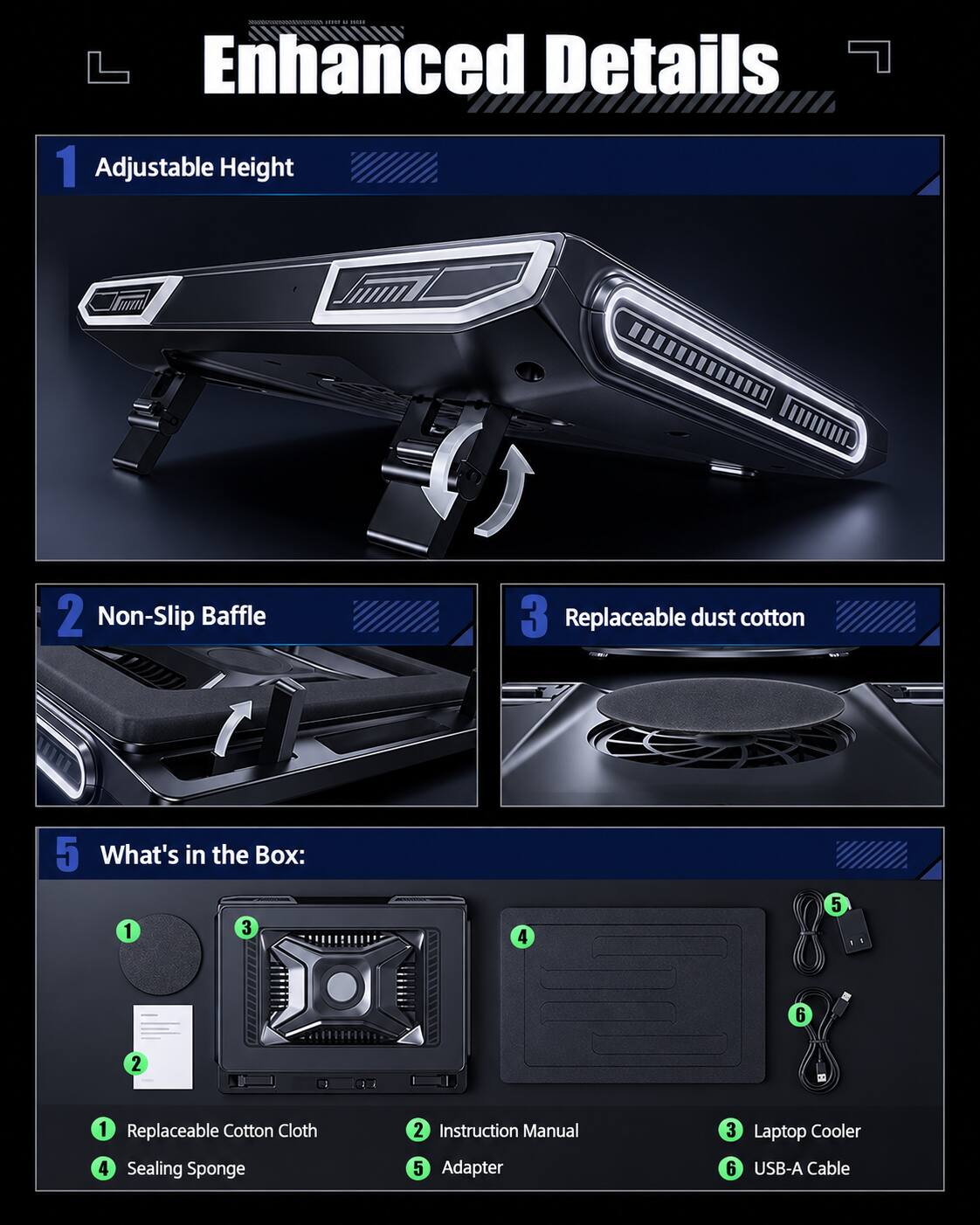 DEMIDE - Enhanced Details

1. Adjustable Height
2. Non-Slip Baffle
3. Replaceable dust cotton

What's in the Box:
1. Replaceable Cotton Cloth
2. Instruction Manual
3. Laptop Cooler
4. Sealing Sponge
5. Adapter
6. USB-A Cable