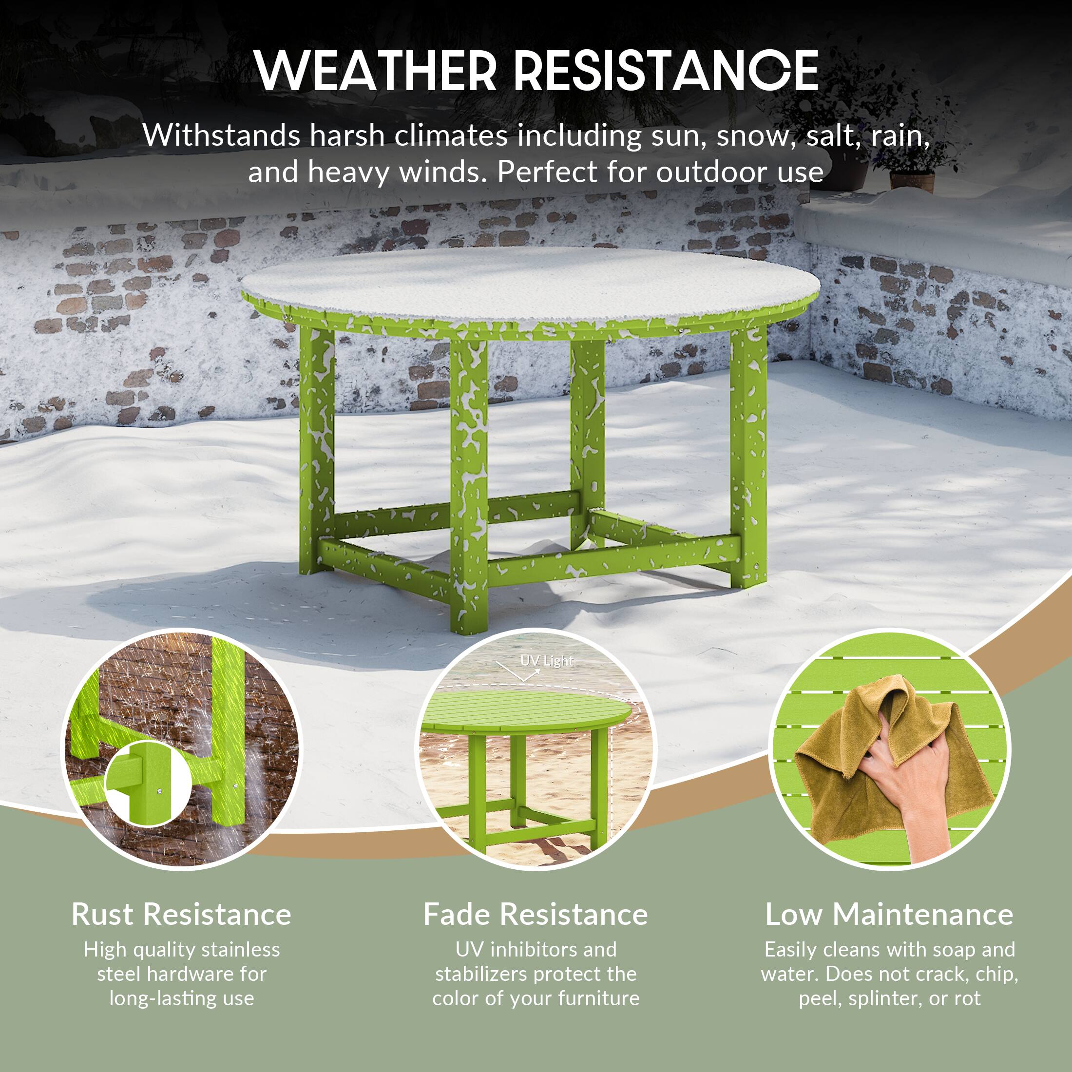 WEATHER RESISTANCE  
Withstands harsh climates including sun, snow, salt, rain, and heavy winds. Perfect for outdoor use  

UV RESISTANCE  
High quality stainless steel hardware for long-lasting use  

Fade Resistance  
UV inhibitors and stabilizers protect the color of your furniture  

Low Maintenance  
Easily cleans with soap and water. Does not crack, chip, peel, splinter, or rot