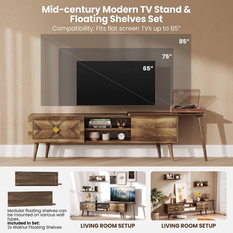 Mid-century Modern TV Stand & Floating Shelves Set  
Compatibility: Fits flat screen TVs up to 85"  
85"  
75"  
65"  
11 SLAT: vev. BIO-CENTURY SERVALLIUM  
VINYL CULTURE  
Modular floating shelves can be mounted on various wall types.  
Included in Set: 2x Walnut Floating Shelves  
LIVING ROOM SETUP  
LIVING ROOM SETUP