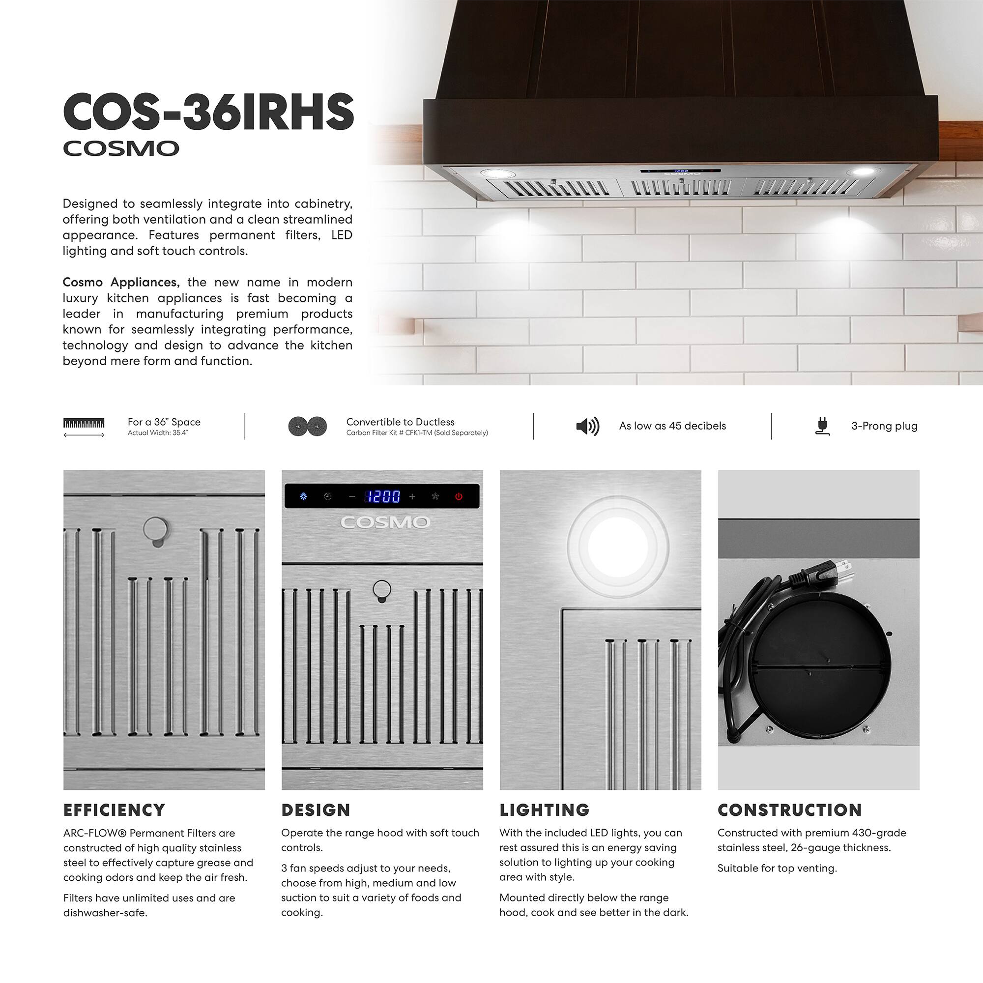 COS-36IRHS  
COSMO  

Designed to seamlessly integrate into cabinetry, offering both ventilation and a clean streamlined appearance. Features permanent filters, LED lighting, and soft touch controls.  

Cosmo Appliances, the new name in modern luxury kitchen appliances, is fast becoming a leader in manufacturing premium products known for seamlessly integrating performance, technology, and design to advance the kitchen beyond mere form and function.  

For a 36" Space  
Actual Width: 36.4"  

Convertible to Ductless  
Carbon Filter Kit (CFK-36IRHS-Sold Separately)  

As low as 45 decibels  

3-Prong plug  

1200 CFM  

EFFICIENCY  
ARC-FLOW™ Permanent Filters are constructed of high-quality stainless steel to effectively capture grease and cooking odors and keep the air fresh. Filters have unlimited uses and are dishwasher-safe.  

DESIGN  
Operate the range hood with soft touch controls. 3 fan speeds adjust to your needs, choose from high, medium, and low suction to suit a variety of foods and cooking.  

LIGHTING  
With the included LED lights, you can rest assured this is an energy-saving solution to lighting up your cooking area