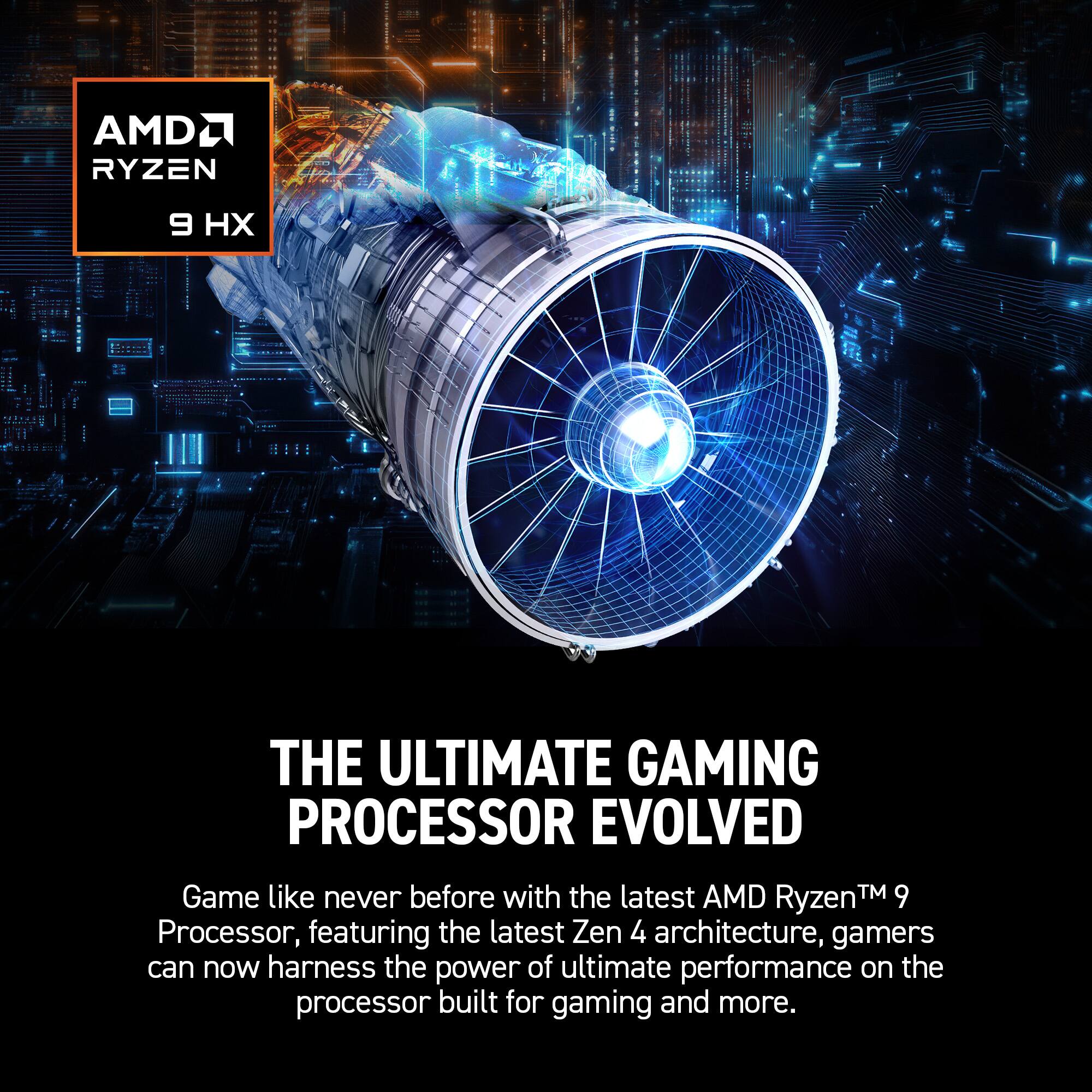 AMD Ryzen 9, THE ULTIMATE GAMING PROCESSOR EVOLVED, Game like never before with the latest AMD Ryzen™ 9 Processor, featuring the latest Zen 4 architecture, gamers can now harness the power of ultimate performance on the processor built for gaming and more.