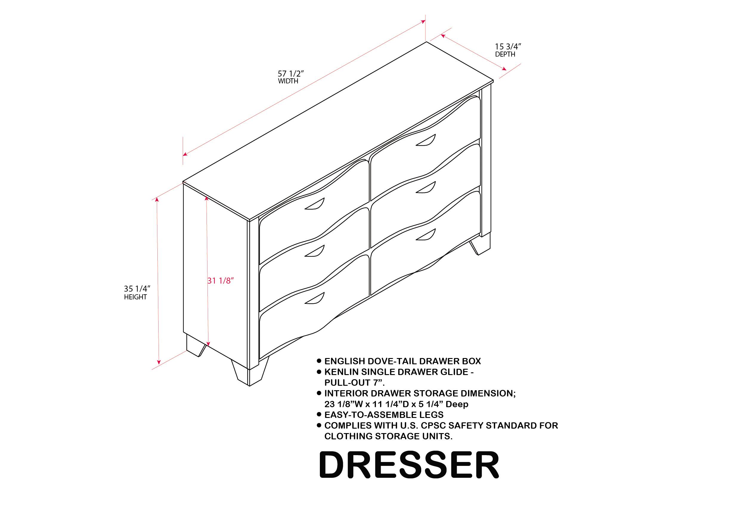 15 3/4" DEPTH  
57 1/2" WIDTH  
35 1/4" HEIGHT  
31 1/8"  

ENGLISH DOVE-TAIL DRAWER BOX  
KENLIN SINGLE DRAWER GLIDE - PULL-OUT 7"  
INTERIOR DRAWER STORAGE DIMENSION: 23 1/8"W x 11 1/4"D x 5 1/4" Deep  
EASY-TO-ASSEMBLE LEGS  
COMPLIES WITH U.S. CPSC SAFETY STANDARD FOR CLOTHING STORAGE UNITS.  

DRESSER