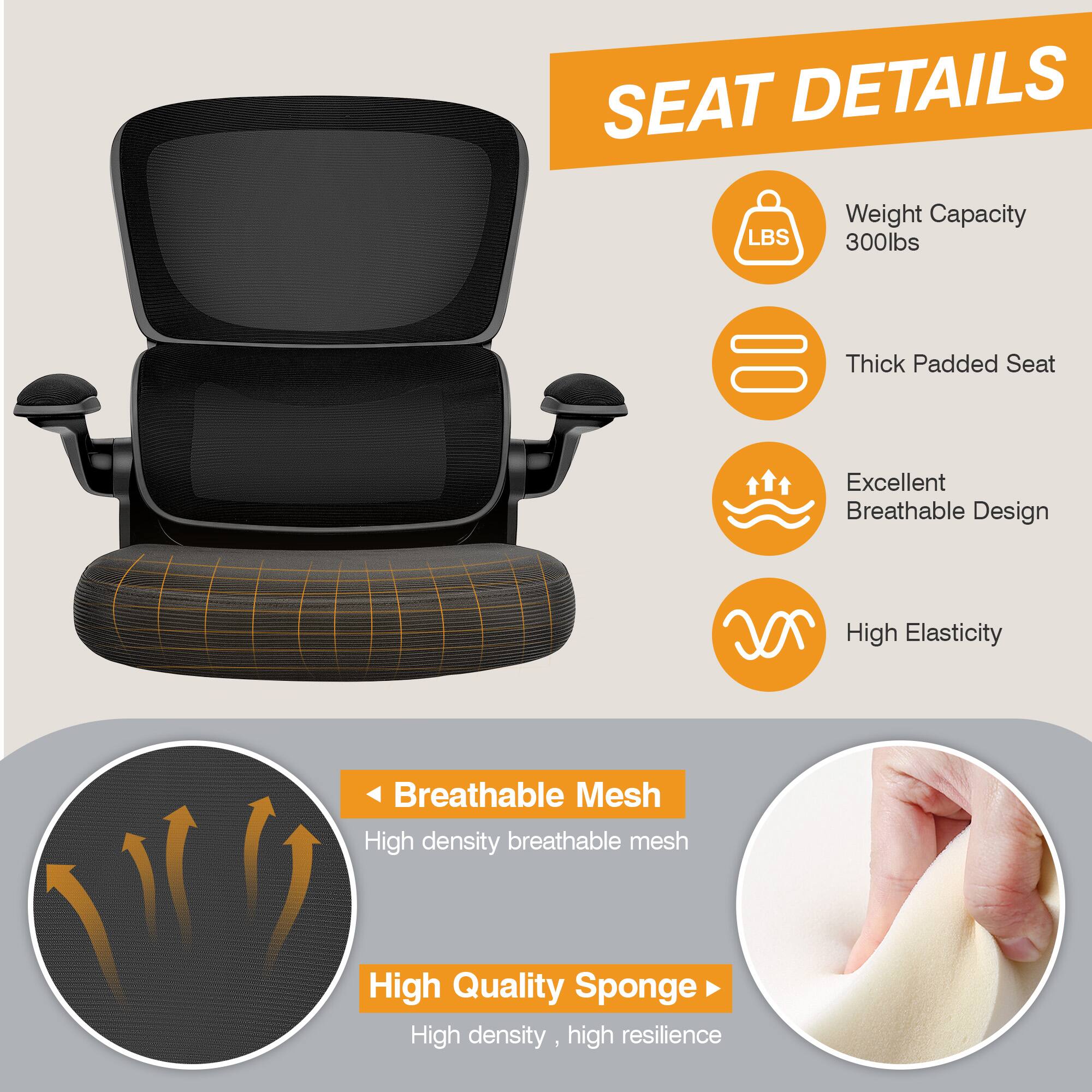 SEAT DETAILS

- Weight Capacity: 300lbs
- Thick Padded Seat
- Excellent Breathable Design
- High Elasticity
- Breathable Mesh: High density breathable mesh
- High Quality Sponge: High density, high resilience