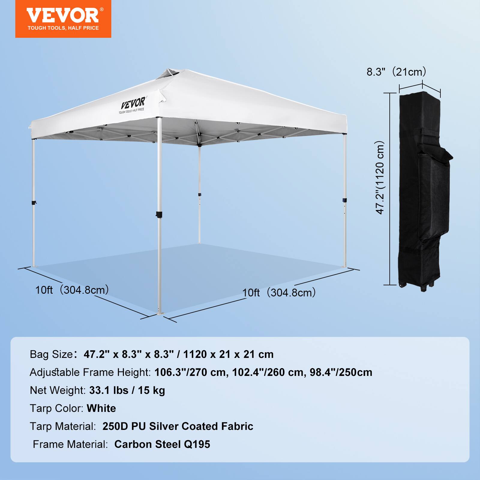 VEVOR  
TOUGH TOOLS, HALF PRICE  

Bag Size: 47.2" x 8.3" x 8.3" / 1120 x 21 x 21 cm  
Adjustable Frame Height: 106.3"/270 cm, 102.4"/260 cm, 98.4"/250 cm  
Net Weight: 33.1 lbs / 15 kg  
Tarp Color: White  
Tarp Material: 250D PU Silver Coated Fabric  
Frame Material: Carbon Steel Q195