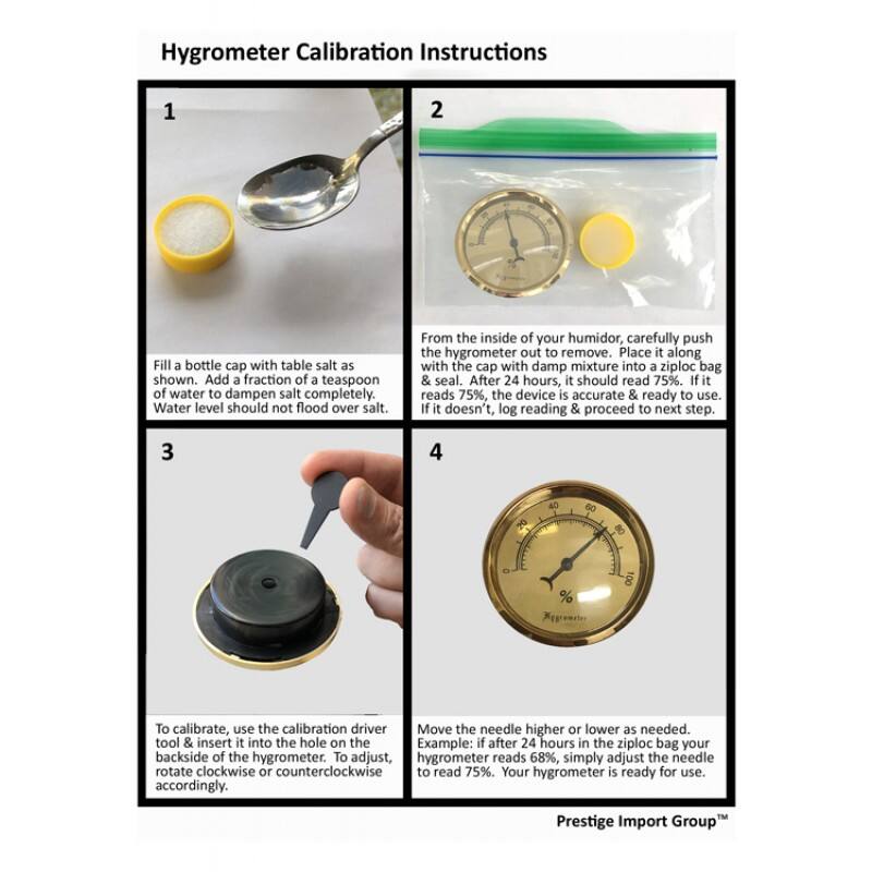 Hygrometer Calibration Instructions

1. Fill a bottle cap with table salt as shown. Add a fraction of a teaspoon of water to dampen salt completely. Water level should not flood over salt.

2. From the inside of your humidor, carefully push the hygrometer out to remove. Place it along with the cap with damp mixture into a ziploc bag & seal. After 24 hours, it should read 75%. If it reads 75%, the device is accurate & ready to use. If it doesn't, log reading & proceed to next step.

3. To calibrate, use the calibration driver tool & insert it into the hole on the backside of the hygrometer. To adjust, rotate clockwise or counterclockwise accordingly.

4. Move the needle higher or lower as needed. Example: if after 24 hours in the ziploc bag your hygrometer reads 68%, simply adjust the needle to read 75%. Your hygrometer is ready for use.

Prestige Import Group™