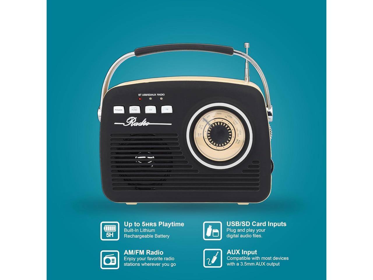 BT USB/SD/AUX RADIO

Radio

- Up to 5HRS Playtime
  Built-In Lithium Rechargeable Battery

- AM/FM Radio
  Enjoy your favorite radio stations wherever you go

- USB/SD Card Inputs
  Plug and play your digital audio files.

- AUX Input
  Compatible with most devices with a 3.5mm AUX output