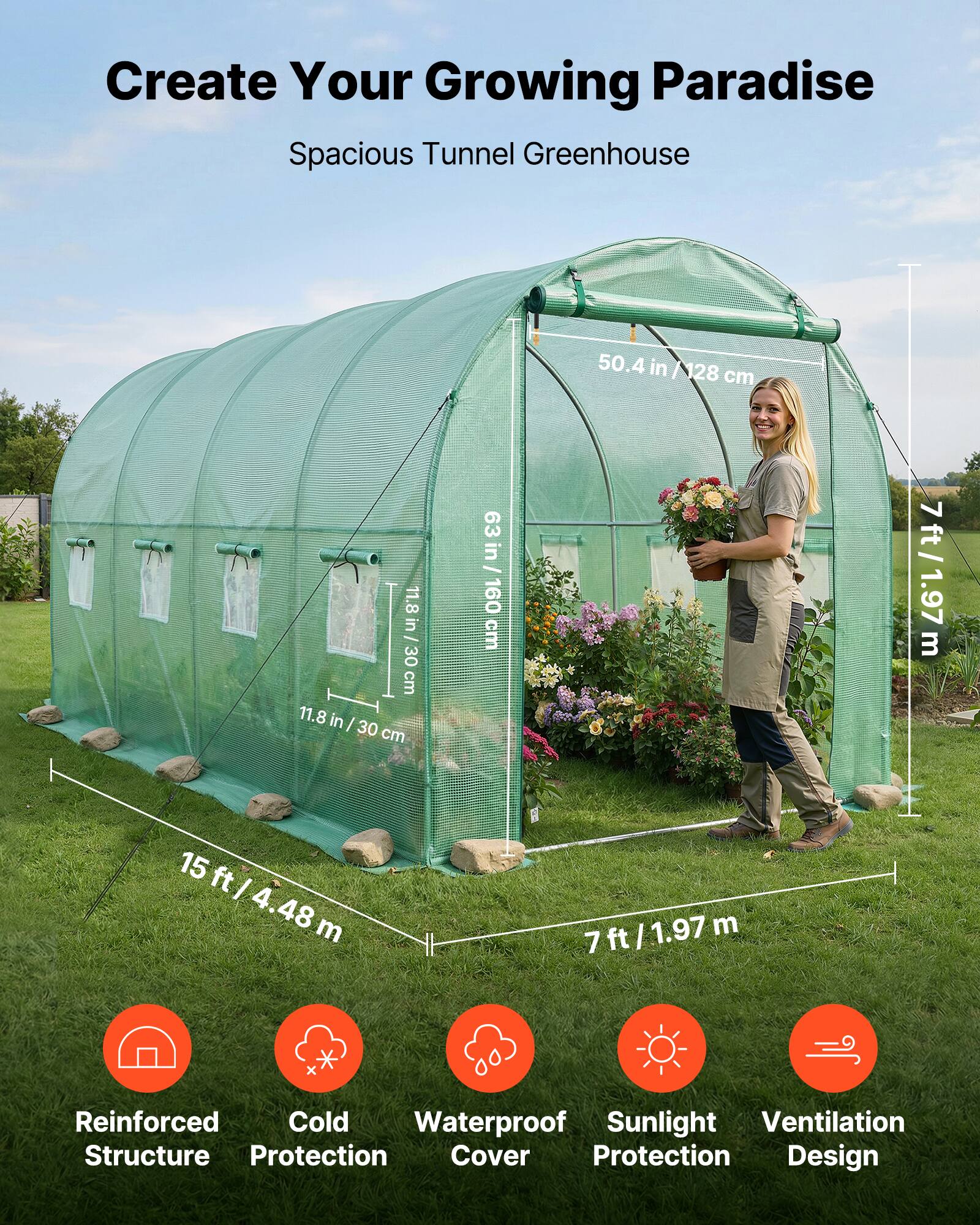 Create Your Growing Paradise  
Spacious Tunnel Greenhouse  

- 50.4 in / 128 cm  
- 11.8 in / 30 cm  
- 63 in / 160 cm  
- 15 ft / 4.48 m  
- 7 ft / 1.97 m  

Features:  
- Reinforced Structure  
- Cold Protection  
- Waterproof Cover  
- Sunlight Protection  
- Ventilation Design