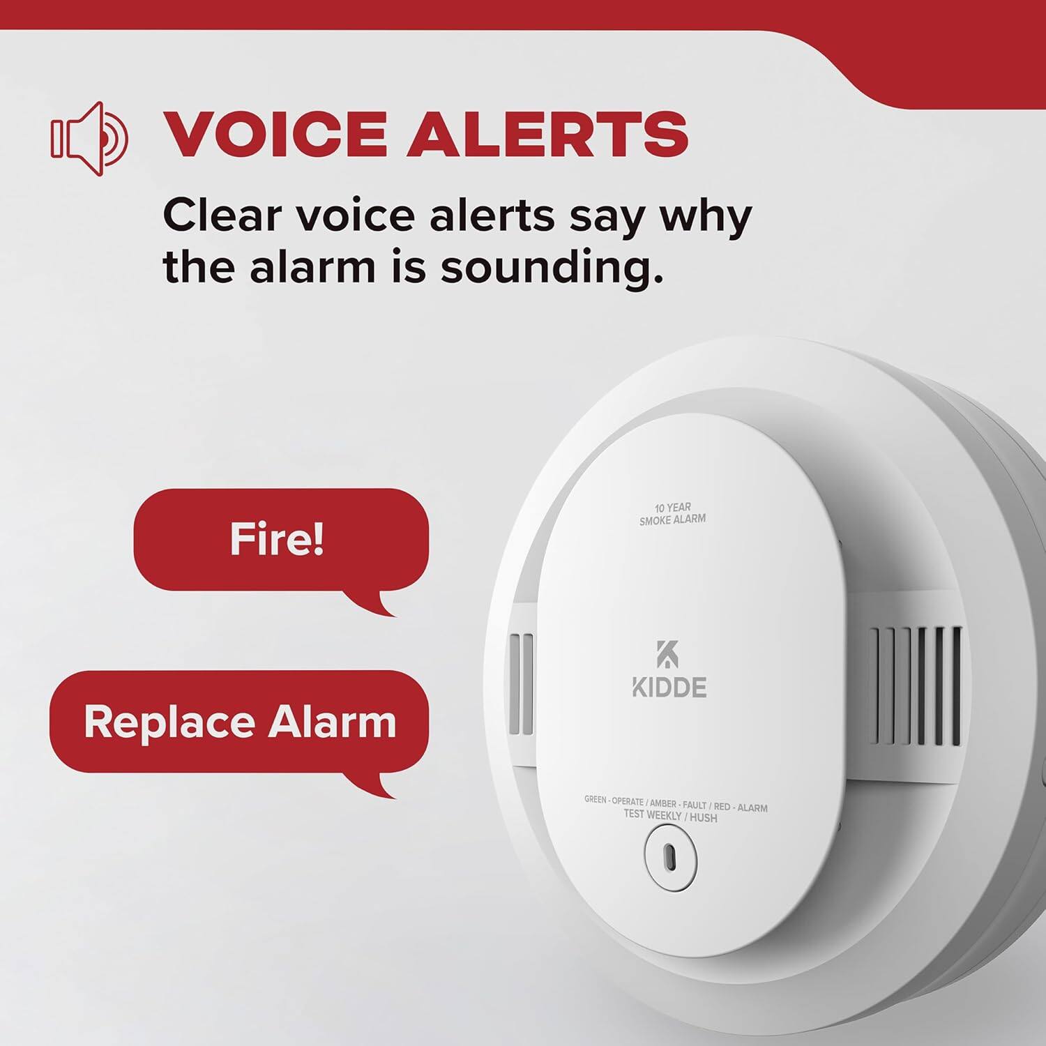 VOICE ALERTS  
Clear voice alerts say why the alarm is sounding.  
Fire!  
Replace Alarm  

10 YEAR SMOKE ALARM  
KIDDE  
GREEN - OPERATE / AMBER - FAULT / RED - ALARM  
TEST WEEKLY / HUSH