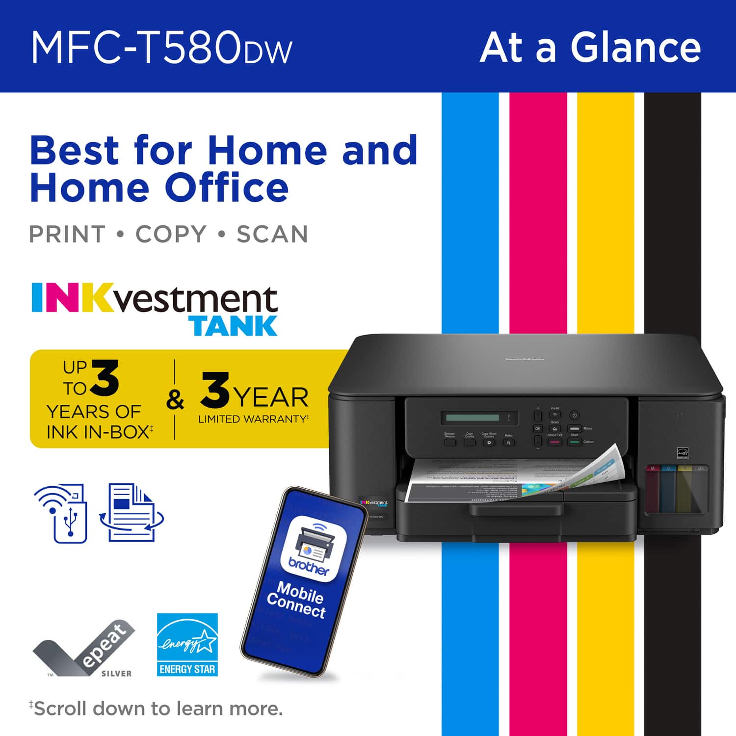 MFC-T580DW At a Glance Best for Home and Home Office PRINT COPY SCAN INK vestment TANK UP TO 3 YEARS OF INK IN-BOX & 3 YEAR LIMITED WARRANTY brother Connect Mobile Connect EpSUN QUis epeat erergyi sUsT ENERGY STAR SILVER Scroll down to learn more.